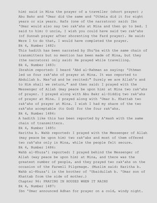 him) said in Mina the prayer of a traveller (short prayer) ;
Abu Bakr and 'Umar did the same and 'Uthmia did it for eight
years or six years. Hafs (one of the narrators) said: Ibn
'Umar would also say two rak'ahs at Mina and then go to bed. I
said to him: O uncle, I wish you could have said two rak'ahs
(of Sunnah prayer after shorenting the Fard prayer). He said:
Were I to do that, I would have completed the prayer.
Bk 4, Number 1482:
This hadith has been narrated by Shu'ba with the same chain of
transmitters but no mention has been made of Mina, but they
(the narrators) only said: He prayed while travelling.
Bk 4, Number 1483:
Ibrahim reported: I heard 'Abd al−Rahman as saying; 'Uthman
led us four rak'ahs of prayer at Mina. It was reported to
Abdullah b. Mas'ud and he recited:" Surely we are Allah's and
to Him shall we return," and then said: I prayed with the
Messenger of Allah (may peace be upon him) at Mina two rak'ahs
of prayer. I prayed along with Abu Bakr al−Siddiq two rak'ahs
of prayer at Mina. I prayed along with 'Umar b. Khattab two
rak'ahs of prayer at Mina. I wish I had my share of the two
rak'ahs acceptable (to God) for the four rak'ahs.
Bk 4, Number 1484:
A hadith like this has been reported by A'mash with the same
chain of transmitters.
Bk 4, Number 1485:
Haritha b. Wahb reported: I prayed with the Messenger of Allah
(may peace be upon him) two rak'abs and most of them offered
two rak'ahs only in Mina, while the people felt secure.
Bk 4, Number 1486:
Wahb al−Khuza'i reported: I prayed behind the Messenger of
Allah (way peace be upon him) at Mina, and there was the
greatest number of people, and they prayed two rak'ahs on the
occasion of the Farwell Pilgrmage. (Muslim said: Haritha b.
Wahb al−Khuza'i is the brother of 'Ubaidullah b. 'Umar son of
Khattab from the side of mother.)
Chapter 96: PRAYING IN HOUSES WHEN IT RAINS
Bk 4, Number 1487:
Ibn 'Umar announced Adhan for prayer on a cold, windy night.
 