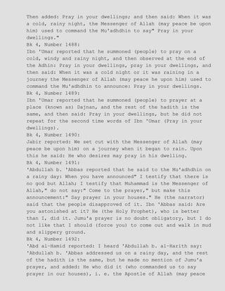 Then added: Pray in your dwellings; and then said: When it was
a cold, rainy night, the Messenger of Allah (may peace be upon
him) used to command the Mu'adhdhin to say" Pray in your
dwellings."
Bk 4, Number 1488:
Ibn 'Umar reported that he summoned (people) to pray on a
cold, windy and rainy night, and then observed at the end of
the Adhin: Pray in your dwellings, pray in your dwellings, and
then said: When it was a cold night or it was raining in a
journey the Messenger of Allah (may peace he upon him) used to
command the Mu'adhdhin to announce: Pray in your dwellings.
Bk 4, Number 1489:
Ibn 'Umar reported that he summoned (people) to prayer at a
place (known as) Dajnan, and the rest of the hadith is the
same, and then said: Pray in your dwellings, but he did not
repeat for the second time words of Ibn 'Umar (Pray in your
dwellings).
Bk 4, Number 1490:
Jabir reported: We set cut with the Messenger of Allah (may
peace be upon him) on a journey when it began to rain. Upon
this he said: He who desires may pray in his dwelling.
Bk 4, Number 1491:
'Abdullah b. 'Abbas reported that he said to the Mu'adhdhin on
a rainy day: When you have announced" I testify that there is
no god but Allah; I testify that Muhammad is the Messenger of
Allah," do not say:" Come to the prayer," but make this
announcement:" Say prayer in your houses." He (the narrator)
said that the people disapproved of it. Ibn 'Abbas said: Are
you astonished at it? He (the Holy Prophet), who is better
than I, did it. Jumu'a prayer is no doubt obligatory, but I do
not like that I should (force you) to come out and walk in mud
and slippery ground.
Bk 4, Number 1492:
'Abd al−Hamid reported: I heard 'Abdullah b. al−Harith say:
'Abdullah b. 'Abbas addressed us on a rainy day, and the rest
of the hadith is the same, but he made no mention of Jumu'a
prayer, and added: He who did it (who commanded us to say
prayer in our houses), i. e. the Apostle of Allah (may peace
 