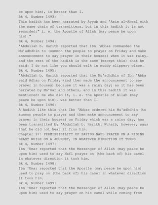 be upon him), is better than I.
Bk 4, Number 1493:
This hadith has been narrated by Ayyub and 'Asim al−Ahwal with
the same chain of transmitters, but in this hadith it is not
recorded:" i. e. the Apostle of Allah (may peace be upon
him)."
Bk 4, Number 1494:
'Abdullah b. Harith reported that Ibn 'Abbas commanded the
Mu'adhdhin to (summon the people to prayer on Friday and make
announcement to say prayer in their houses) when it was rainy,
and the rest of the hadith is the same (except this) that he
said: I do not like you should walk in muddy slippery place.
Bk 4, Number 1495:
'Abdullah b. Harith reported that the Mu'adhdhin of Ibn 'Abba
said Adhan on Friday (and then made the announcement to say
prayer in houses) because it was a rainy day; as it has been
narrated by Ma'mar and others, and in this hadith it was
mentioned: He who did it, i. e. the Apostle of Allah (may
peace be upon him), was better than I.
Bk 4, Number 1496:
A hadith like this that Ibn 'Abbas ordered his Mu'adhdhin (to
summon people to prayer and then make announcement to say
prayer in their houses) on Friday which was a rainy day, has
been transmitted by 'Abdullah b. Harith. Wuhaib, however, says
that he did not hear it from him.
Chapter 97: PERMISSIBILITY OF SAYING NAFL PRAYER ON A RIDING
BEAST WHILE ON A JOURNEY, IN WHATEVER DIRECTION IT TURNS
Bk 4, Number 1497:
Ibn 'Umar reported that the Messenger of Allah (may peace be
upon him) used to say Nafl prayer on (the back of) his camel
in whatever direction it took him.
Bk 4, Number 1498:
Ibn 'Umar reported that the Apostle (may peace be upon him)
used to pray on (the back of) his camel in whatever direction
it took him.
Bk 4, Number 1499:
Ibn 'Umar reported that the Messenger of Allah (may peace be
upon him) used to say prayer on his camel while coming from
 