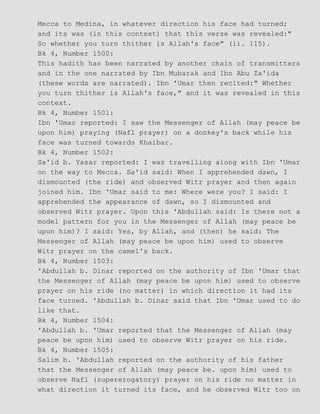 Mecca to Medina, in whatever direction his face had turned;
and its was (in this context) that this verse was revealed:"
So whether you turn thither is Allah's face" (ii. 115).
Bk 4, Number 1500:
This hadith has been narrated by another chain of transmitters
and in the one narrated by Ibn Mubarak and Ibn Abu Za'ida
(these words are narrated). Ibn 'Umar then recited:" Whether
you turn thither is Allah's face," and it was revealed in this
context.
Bk 4, Number 1501:
Ibn 'Umar reported: I saw the Messenger of Allah (may peace be
upon him) praying (Nafl prayer) on a donkey's back while his
face was turned towards Khaibar.
Bk 4, Number 1502:
Sa'id b. Yasar reported: I was travelling along with Ibn 'Umar
on the way to Mecca. Sa'id said: When I apprehended dawn, I
dismounted (the ride) and observed Witr prayer and then again
joined him. Ibn 'Umar said to me: Where were you? I said: I
apprehended the appearance of dawn, so I dismounted and
observed Witr prayer. Upon this 'Abdullah said: Is there not a
model pattern for you in the Messenger of Allah (may peace be
upon him)? I said: Yes, by Allah, and (then) he said: The
Messenger of Allah (may peace be upon him) used to observe
Witr prayer on the camel's back.
Bk 4, Number 1503:
'Abdullah b. Dinar reported on the authority of Ibn 'Umar that
the Messenger of Allah (may peace be upon him) used to observe
prayer on his ride (no matter) in which direction it had its
face turned. 'Abdullah b. Dinar said that Ibn 'Umar used to do
like that.
Bk 4, Number 1504:
'Abdullah b. 'Umar reported that the Messenger of Allah (may
peace be upon him) used to observe Witr prayer on his ride.
Bk 4, Number 1505:
Salim b. 'Abdullah reported on the authority of his father
that the Messenger of Allah (may peace be. upon him) used to
observe Nafl (supererogatory) prayer on his ride no matter in
what direction it turned its face, and he observed Witr too on
 