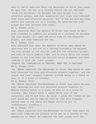 Anas b. Malik reported: When the Messenger of Allah (may peace
be upon him) set out on a journey before the sun declined
(from the meridian), he delayed the noon prayer till the
afternoon prayer, and then dismounted (his ride) and combined
them (noon and afternoon prayers), but if the sun had declined
before his setting out on a journey, he observed the noon
prayer and then mounted (the ride).
Bk 4, Number 1513:
Anas reported: When the Apostle of Allah (may peace be upon
him) intended to combine two prayers on a journey, he delayed
the noon prayer till came the early time of the afternoon
prayer, and then combined the two.
Bk 4, Number 1514:
Anas reported that when the Apostle of Allah (may peace be
upon him) had to set out on a journey hurriedly, he delayed
the noon prayer to the earlier time for the afternoon prayer,
and then he would combine them, and he would delay the sunset
prayer to the time when the twilight would disappear and then
combine it with the 'Isha' prayer.
Chapter 99: COMBINATION OF PRAYERS, WHEN ONE IS RESIDENT
Bk 4, Number 1515:
Ibn 'Abbas reported: The Messenger of Allah (may peace be upon
him) observed the noon and afternoon prayers together, and the
sunset and Isha' prayers together without being in a state of
fear or in a state of journey.
Bk 4, Number 1516:
Ibn 'Abbas reported: The Messenger of Allah (may peace be upon
him) observed the noon and afternoon prayers together in
Medina without being in a state of fear or in a state of
journey. (Abu Zubair said: I asked Sa'id [one of the
narrators] why he did that. He said: I asked Ibn 'Abbas as you
have asked me, and he replied that he [the Holy Prophet]
wanted that no one among his Ummah should be put to
[unnecessary] hardship.)
Bk 4, Number 1517:
Ibn 'Abbas reported that the Messenger of Allah (may peace be
upon him) combined the prayers as he set on a journey in the
expedition to Tabuk. He combined the noon prayer with the
 