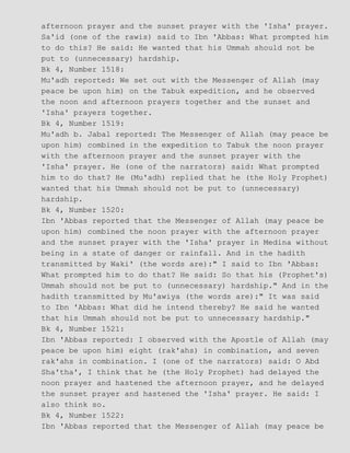 afternoon prayer and the sunset prayer with the 'Isha' prayer.
Sa'id (one of the rawis) said to Ibn 'Abbas: What prompted him
to do this? He said: He wanted that his Ummah should not be
put to (unnecessary) hardship.
Bk 4, Number 1518:
Mu'adh reported: We set out with the Messenger of Allah (may
peace be upon him) on the Tabuk expedition, and he observed
the noon and afternoon prayers together and the sunset and
'Isha' prayers together.
Bk 4, Number 1519:
Mu'adh b. Jabal reported: The Messenger of Allah (may peace be
upon him) combined in the expedition to Tabuk the noon prayer
with the afternoon prayer and the sunset prayer with the
'Isha' prayer. He (one of the narrators) said: What prompted
him to do that? He (Mu'adh) replied that he (the Holy Prophet)
wanted that his Ummah should not be put to (unnecessary)
hardship.
Bk 4, Number 1520:
Ibn 'Abbas reported that the Messenger of Allah (may peace be
upon him) combined the noon prayer with the afternoon prayer
and the sunset prayer with the 'Isha' prayer in Medina without
being in a state of danger or rainfall. And in the hadith
transmitted by Waki' (the words are):" I said to Ibn 'Abbas:
What prompted him to do that? He said: So that his (Prophet's)
Ummah should not be put to (unnecessary) hardship." And in the
hadith transmitted by Mu'awiya (the words are):" It was said
to Ibn 'Abbas: What did he intend thereby? He said he wanted
that his Ummah should not be put to unnecessary hardship."
Bk 4, Number 1521:
Ibn 'Abbas reported: I observed with the Apostle of Allah (may
peace be upon him) eight (rak'ahs) in combination, and seven
rak'ahs in combination. I (one of the narrators) said: O Abd
Sha'tha', I think that he (the Holy Prophet) had delayed the
noon prayer and hastened the afternoon prayer, and he delayed
the sunset prayer and hastened the 'Isha' prayer. He said: I
also think so.
Bk 4, Number 1522:
Ibn 'Abbas reported that the Messenger of Allah (may peace be
 