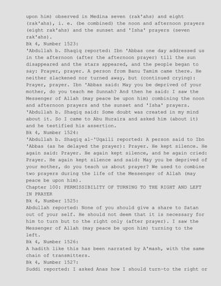 upon him) observed in Medina seven (rak'ahs) and eight
(rak'ahs), i. e. (be combined) the noon and afternoon prayers
(eight rak'ahs) and the sunset and 'Isha' prayers (seven
rak'ahs).
Bk 4, Number 1523:
'Abdullah b. Shaqiq reported: Ibn 'Abbas one day addressed us
in the afternoon (after the afternoon prayer) till the sun
disappeared and the stars appeared, and the people began to
say: Prayer, prayer. A person from Banu Tamim came there. He
neither slackened nor turned away, but (continued crying):
Prayer, prayer. Ibn 'Abbas said: May you be deprived of your
mother, do you teach me Sunnah? And then he said: I saw the
Messenger of Allah (may peace be upon him) combining the noon
and afternoon prayers and the sunset and 'Isha' prayers.
'Abdullah b. Shaqiq said: Some doubt was created in my mind
about it. So I came to Abu Huraira and asked him (about it)
and he testified his assertion.
Bk 4, Number 1524:
'Abdullah b. Shaqiq al−'Uqaili reported: A person said to Ibn
'Abbas (as he delayed the prayer): Prayer. He kept silence. He
again said: Prayer. He again kept silence, and he again cried:
Prayer. He again kept silence and said: May you be deprived of
your mother, do you teach us about prayer? We used to combine
two prayers during the life of the Messenger of Allah (may
peace be upon him).
Chapter 100: PERMISSIBILITY OF TURNING TO THE RIGHT AND LEFT
IN PRAYER
Bk 4, Number 1525:
Abdullah reported: None of you should give a share to Satan
out of your self. He should not deem that it is necessary for
him to turn but to the right only (after prayer). I saw the
Messenger of Allah (may peace be upon him) turning to the
left.
Bk 4, Number 1526:
A hadith like this has been narrated by A'mash, with the same
chain of transmitters.
Bk 4, Number 1527:
Suddi reported: I asked Anas how I should turn−to the right or
 