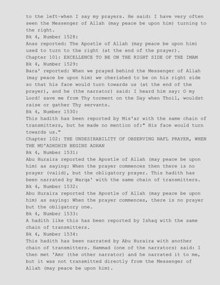 to the left−when I say my prayers. He said: I have very often
seen the Messenger of Allah (may peace be upon him) turning to
the right.
Bk 4, Number 1528:
Anas reported: The Apostle of Allah (may peace be upon him)
used to turn to the right (at the end of the prayer).
Chapter 101: EXCELLENCE TO BE ON THE RIGHT SIDE OF THE IMAM
Bk 4, Number 1529:
Bara' reported: When we prayed behind the Messenger of Allah
(may peace be upon him) we cherished to be on his right side
so that his face would turn towards us (at the end of the
prayer), and he (the narrator) said: I heard him say: O my
Lord! save me from Thy torment on the Day when Thoil, wouldst
raise or gather Thy servants.
Bk 4, Number 1530:
This hadith has been reported by Mis'ar with the same chain of
transmitters, but he made no mention of:" His face would turn
towards us."
Chapter 102: THE UNDESIRABILITY OF OBSERVING NAFL PRAYER, WHEN
THE MU'ADHDHIN BEGINS ADHAN
Bk 4, Number 1531:
Abu Huraira reported the Apostle of Allah (may peace be upon
him) as saying: When the prayer commences then there is no
prayer (valid), but the obligatory prayer. This hadith has
been narrated by Warqa' with the same chain of transmitters.
Bk 4, Number 1532:
Abu Huraira reported the Apostle of Allah (may peace be upon
him) as saying: When the prayer commences, there is no prayer
but the obligatory one.
Bk 4, Number 1533:
A hadith like this has been reported by Ishaq with the same
chain of transmitters.
Bk 4, Number 1534:
This hadith has been narrated by Abu Huraira with another
chain of transmitters. Hammad (one of the narrators) said: I
then met 'Amr (the other narrator) and he narrated it to me,
but it was not transmitted directly from the Messenger of
Allah (may peace be upon him).
 