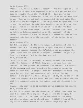 Bk 4, Number 1535:
'Abdullah b. Malik b. Buhaina reported: The Messenger of Allah
(may peace be upon him) happened to pass by a person who was
busy in praying while the (Fard of the) dawn prayer had
commenced. He said something to him, which we do not know what
it was. When we turned back we surrounded him and said: What
is it that the Messenger of Allah (may peace be upon him) said
to you? He replied: He (the Holy Prophet) had said to me that
he perceived as if one of them was about to observe four
(rak'ahs) of the dawn prayer. Qa'nabi reported that 'Abdullah
b. Malik b. Buhaina narrated it on the authority of his
father. (Abu'l−Husain Muslim said): His assertion that he has
narrated this hadith on the authority of his father is not
correct.
Bk 4, Number 1536:
Ibn Buhaina reported: The dawn prayer had commenced when the
Messen− ger of Allah (may peace be upon him) saw a person
observing prayer, whereas the Mu'adhdhin had pronounced the
Iqama. Upon this he (the Holy Prophet) remarked: Do you say
four (rak'ahs) of Fard in the dawn prayer?
Bk 4, Number 1537:
'Abdullah b. Sarjis reported: A person entered the mosque,
while the Messenger of Allah (may peace be upon him) was
leading the dawn prayer. He observed two rak'ahs in a corner
of the mosque, and then joined the Messenger of Allah (may
peace be upon him) in prayer. When the Messenger of Allah (may
peace be upon him) had pronounced salutations (he had
concluded the prayer), he said: O, so and so, which one out of
these two prayers did you count (as your Fard prayer), the one
that you observed alone or the prayer that you observed with
us?
Chapter 103: WHAT IS TO BE RECITED WHILE ENTERING THE MOSQUE
Bk 4, Number 1538:
Abu Usaid reported that the Messenger of Allah (may peace be
upon him) said: When any one of you enters the mosque, he
should say:" O Allah! open for me the doors of Thy mercy" ;
and when he steps out he should say: 'O Allah! I beg of Thee
Thy Grace." (Imam Muslim said: I heard Yahya saying: I
 