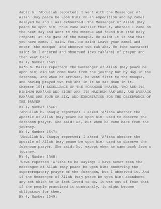 Jabir b. 'Abdullah reported: I went with the Messenger of
Allah (may peace be upon him) on an expedition and my camel
delayed me and I was exhausted. The Messenger of Allah (may
peace be upon him) thus came earlier than I, whereas I came on
the next day and went to the mosque and found him (the Holy
Prophet) at the gate of the mosque. He said: It is now that
you have come. I said. Yes. He said: Leave your camel and
enter (the mosque) and observe two rak'ahs. He (the narrator)
said: So I entered and observed (two rak'ahs) of prayer and
then went back.
Bk 4, Number 1545:
Ka'b b. Malik reported: The Messenger of Allah (may peace be
upon him) did not come back from the journey but by day in the
forenoon, and when he arrived, he went first to the mosque,
and having prayed two rak'ahs in it he sat down in it.
Chapter 106: EXCELLENCE OF THE FORENOON PRAYER, TWO ARE ITS
MINIMUM RAK'AHS AND EIGHT ARE ITS MAXIMUM RAK'AHS. AND AVERAGE
RAK'AHS ARE FOUR OR SIX, AND EXHORTATION FOR THE OBSERVANCE OF
THE PRAYER
Bk 4, Number 1546:
'Abdullah b. Shaqiq reported: I asked 'A'isha whether the
Apostle of Allah (may peace be upon him) used to observe the
forenoon prayer. She said: No, but when he came back from the
journey.
Bk 4, Number 1547:
'Abdullah b. Shaqiq reported: I aksed 'A'isha whether the
Apostle of Allah (may peace be upon him) used to observe the
forenoon prayer. She said: No, except when he came back from a
journey.
Bk 4, Number 1548:
'Urwa reported 'A'isha to be sayidg: I have never seen the
Messenger of Allah (may peace be upon him) observing the
supererogatory prayer of the forenoon, but I observed it. And
if the Messenger of Allah (way peace be upon him) abandoned
any act which he in fact loved to do, it was out of fear that
if the people practised it constantly, it might become
obligatory for them.
Bk 4, Number 1549:
 