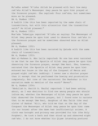 Mu'adha asked 'A'isha (Allah be pleased with her) how many
rak'ahs Allah's Messenger (may peace be upon him) prayed at
the forenoon prayer. She replied: Four rak'ahs, but sometimes
more as he pleased.
Bk 4, Number 1550:
A hadith like this has been reported by the same chain of
transmitters, but with this alteration that the transmitter
said:" As Allah pleased."
Bk 4, Number 1551:
Mua'ada 'Adawiyya reported 'A'isha as saying: The Messenger of
Allah (may peace be upon him) used to observe four rak'ahs in
the forenoon prayer and he sometimes observed more as Allah
pleased.
Bk 4, Number 1552:
A hadith like this has been narrated by Qatada with the same
chain of transmitters.
Bk 4, Number 1553:
Abd al−Rahman b. Abu Laila reported: No one has ever narrated
to me that he saw the Apostle of Allah (may peace be upon him)
observing the forenoon prayer, except Umm Hani. She, however,
narrated that the Apostle of Allah (may peace be upon him)
entered her house on the day of the Conquest of Mecca and
prayed eight rak'ahs (adding): I never saw a shorter prayer
than it except that he performed the bowing and prostration
completely. But (one of the narrators) Ibn Bashshar in his
narration made no mention of the word:" Never".
Bk 4, Number 1554:
'Abdullah b. Harith b. Naufal reported: I had been asking
about, as I was desirous to find one among people who should
inform me, whether the Messenger of Allah (may peace be upon
him) observed the forenoon prayer, but I found none to narrate
that to me except Umm Hani, daughter of Abu Talib (the real
sister of Hadrat 'Ali), who told me that on the day of the
Conquest the Messenger of Allah (may peace be upon him) came
(to our house) after the dawn had (sufficiently) arisen. A
cloth was brought and privacy was provided for him (the Holy
Prophet). He took a bath and then stood up and observed eight
rak'ahs. I do not know whether his Qiyam (standing posture)
 