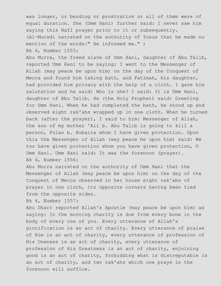 was longer, or bending or prostration or all of them were of
equal duration. She (Umm Hani) further said: I never saw him
saying this Nafl prayer prior to it or subsequently.
(Al−Muradi narrated on the authority of Yunus that he made no
mention of the words:" He informed me." )
Bk 4, Number 1555:
Abu Murra, the freed slave of Umm Hani, daughter of Abu Talib,
reported Umm Hani to be saying: I went to the Messenger of
Allah (may peace be upon him) on the day of the Conquest of
Mecca and found him taking bath, and Fatimah, his daughter,
had provided him privacy with the help of a cloth. I gave him
salutation and he said: Who is she? I said: It is Umm Hani,
daughter of Abu Talib. He (the Holy Prophet) said: Greeting
for Umm Hani. When he had completed the bath, he stood up and
observed eight rak'ahs wrapped up in one cloth. When he turned
back (after the prayer), I said to him: Messenger of Allah,
the son of my mother 'Ali b. Abu Talib is going to kill a
person, Fulan b. Hubaira whom I have given protection. Upon
this the Messenger of Allah (way peace be upon him) said: We
too have given protection whom you have given protection, O
Umm Hani. Umm Hani said: It was the forenoon (prayer).
Bk 4, Number 1556:
Abu Murra narrated on the authority of Umm Hani that the
Messenger of Allah (may peace be upon him) on the day of the
Conquest of Mecca observed in her house eight rak'abs of
prayer in one cloth, its opposite corners having been tied
from the opposite sides.
Bk 4, Number 1557:
Abu Dharr reported Allah's Apostle (may peace be upon him) as
saying: In the morning charity is due from every bone in the
body of every one of you. Every utterance of Allah's
glorification is an act of charity. Every utterance of praise
of Him is an act of charity, every utterance of profession of
His Oneness is an act of charity, every utterance of
profession of His Greatness is an act of charity, enjoining
good is an act of charity, forbidding what is distreputable is
an act of charity, and two rak'ahs which one prays in the
forenoon will suffice.
 