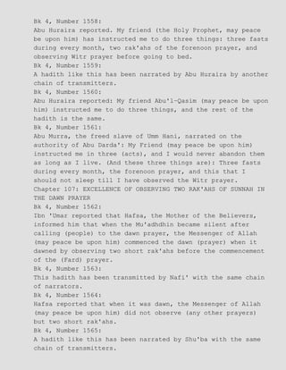Bk 4, Number 1558:
Abu Huraira reported. My friend (the Holy Prophet, may peace
be upon him) has instructed me to do three things: three fasts
during every month, two rak'ahs of the forenoon prayer, and
observing Witr prayer before going to bed.
Bk 4, Number 1559:
A hadith like this has been narrated by Abu Huraira by another
chain of transmitters.
Bk 4, Number 1560:
Abu Huraira reported: My friend Abu'l−Qasim (may peace be upon
him) instructed me to do three things, and the rest of the
hadith is the same.
Bk 4, Number 1561:
Abu Murra, the freed slave of Umm Hani, narrated on the
authority of Abu Darda': My Friend (may peace be upon him)
instructed me in three (acts), and I would never abandon them
as long as I live. (And these three things are): Three fasts
during every month, the forenoon prayer, and this that I
should not sleep till I have observed the Witr prayer.
Chapter 107: EXCELLENCE OF OBSERVING TWO RAK'AHS OF SUNNAH IN
THE DAWN PRAYER
Bk 4, Number 1562:
Ibn 'Umar reported that Hafsa, the Mother of the Believers,
informed him that when the Mu'adhdhin became silent after
calling (people) to the dawn prayer, the Messenger of Allah
(may peace be upon him) commenced the dawn (prayer) when it
dawned by observing two short rak'ahs before the commencement
of the (Fard) prayer.
Bk 4, Number 1563:
This hadith has been transmitted by Nafi' with the same chain
of narrators.
Bk 4, Number 1564:
Hafsa reported that when it was dawn, the Messenger of Allah
(may peace be upon him) did not observe (any other prayers)
but two short rak'ahs.
Bk 4, Number 1565:
A hadith like this has been narrated by Shu'ba with the same
chain of transmitters.
 