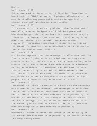 Muslim.
Bk 1, Number 0102:
Sufyan narrated on the authority of Ziyad b. 'Ilaqa that he
heard Jarir b. 'Abdullah saying: I pledged allegiance to the
Apostle of Allah may peace and blessings be upon him) on
sincerity and well−wishing for every Muslim.
Bk 1, Number 0103:
It is narrated on the authority of Jarir that he observed: I
owed allegiance to the Apostle of Allah (may peace and
blessings be upon him) on hearing ( is commands) and obeying
(them) and the Prophet) instructed me (to act) as lay in my
power, and sincerity and goodwill for every Muslim.
Chapter 25: CONCERNING DIMINUTION OF BELIEF DUE TO SINS AND
ITS SEPARATION FROM THE SINNER: NEGATION OF THE EXCELLENCE OF
IMAN AT THE TIME OF COMMITTING SIN
Bk 1, Number 0104:
Abu Huraira reported that the Messenger of Allah observed: The
fornicator who fornicates is not a believer so long as he
commits it and no thief who steals is a believer as long as he
commits theft, and no drunkard who drinks wine is a believer
as long as he drinks it. 'Abdul−Malik b. Abi Bakr' narrated
this on the authority of Abu Bakr b. Abdur−Rahman b. Harith
and then said: Abu Huraira made this addition: No plunderer
who plunders a valuable thing that attracts the attention of
people is a believer so long as he commits this act.
Bk 1, Number 0105:
'Abdul−Malik b. Shu'aib narrated this hadith on the authority
of Abu Huraira that he observed: The Messenger of Allah said
that a fornicator does not fornicate, and then narrated the
hadith like this, and he also made mention of plundering too,
but did not mention of a thin having value. Ibn Shihab said:
Sa'id b. al−Musayyib and Abu Salama narrated this hadith on
the authority of Abu Huraira a hadith like that of Abu Bakr
with the exception of (the mention) of plundering.
Bk 1, Number 0106:
Muhammad b. Mihran narrates this hadith on the authority of
Abu Huraira and made mention of plundering but did not talk of
(a thing) having value.
 
