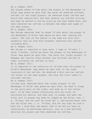 Bk 4, Number 1608:
Abu Salama asked 'A'isha about the prayer of the Messenger of
Allah (may peace be upon him) She said: He observed thirteen
rak'ahs (in the night prayer). He observed eight rak'ahs and
would then observe Witr and then observe two rak'ahs sitting,
and when he wanted to bow he stood up and then bowed down, and
then observed two rak'ahs in between the Adhan and lqama of
the dawn prayer.
Bk 4, Number 1609:
Abu Salama reported that he asked 'A'isha about the prayer of
the Messenger of Allah (may peace he upon him) (during the
night). The rest of the hadith is the same but with this
exception that he (the Holy Prophet) observed nine rak'ahs
including Witr.
Bk 4, Number 1610:
Abu Salama is reported to have said. I came to 'A'isha. I
said: O mother, inform me about the prayer of the Messenger of
Allah (may peace be upon him). She said: His (night prayer) in
Ramadan and (during other months) was thirteen rak'ahs at
night including two rak'ahs of fajr.
Bk 4, Number 1611:
It is reported on the authority of 'A'isha that the prayer of
Allah's Messenger (may peace be upon him) in the night
consisted of ten rak'ahs. He observed a Witr and two rak'ahs
(of Sunan) of the dawn prayer, and thus the total comes to
thirteen rak'ahs.
Bk 4, Number 1612:
'A'isha thus reported about the (night prayer) of the
Messenger of Allah (may peace be upon him): He used to sleep
in the early part of the night, and woke up in the latter
part. If he then wished intercourse with his wife, he
satisfied his desire, and then went to sleep; and when the
first call to prayer was made he jumped up (by Allah, she, i.
e. 'A'isha, did not say" he stood up" ), and poured water over
him (by Allah she, i. e. 'A'isha, did not say that he took a
bath but I know what she meant) and if he did not have an
intercourse, he performed ablution, just as a man performs
ablution for prayer and then observed two rak'ahs.
 