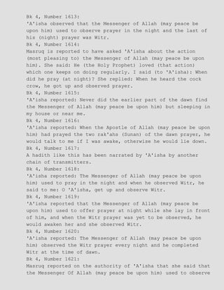 Bk 4, Number 1613:
'A'isha observed that the Messenger of Allah (may peace be
upon him) used to observe prayer in the night and the last of
his (night) prayer was Witr.
Bk 4, Number 1614:
Masruq is reported to have asked 'A'isha about the action
(most pleasing to) the Messenger of Allah (may peace be upon
him). She said: He (the Holy Prophet) loved (that action)
which one keeps on doing regularly. I said (to 'A'isha): When
did he pray (at night)? She replied: When he heard the cock
crow, he got up and observed prayer.
Bk 4, Number 1615:
'A'isha reported: Never did the earlier part of the dawn find
the Messenger of Allah (may peace be upon him) but sleeping in
my house or near me.
Bk 4, Number 1616:
'A'isha reported: When the Apostle of Allah (may peace be upon
him) had prayed the two rak'ahs (Sunan) of the dawn prayer, he
would talk to me if I was awake, otherwise he would lie down.
Bk 4, Number 1617:
A hadith like this has been narrated by 'A'isha by another
chain of transmitters.
Bk 4, Number 1618:
'A'isha reported: The Messenger of Allah (may peace be upon
him) used to pray in the night and when he observed Witr, he
said to me: O 'A'isha, get up and observe Witr.
Bk 4, Number 1619:
'A'isha reported that the Messenger of Allah (may peace be
upon him) used to offer prayer at night while she lay in front
of him, and when the Witr prayer was yet to be observed, he
would awaken her and she observed Witr.
Bk 4, Number 1620:
'A'isha reported: The Messenger of Allah (may peace be upon
him) observed the Witr prayer every night and he completed
Witr at the time of dawn.
Bk 4, Number 1621:
Masruq reported on the authority of 'A'isha that she said that
the Messenger Of Allah (may peace be upon him) used to observe
 