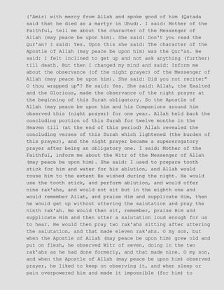 ('Amir) with mercy from Allah and spoke good of him (Qatada
said that he died as a martyr in Uhud). I said: Mother of the
Faithful, tell me about the character of the Messenger of
Allah (may peace be upon him). She said: Don't you read the
Qur'an? I said: Yes. Upon this she said: The character of the
Apostle of Allah (may peace be upon him) was the Qur'an. He
said: I felt inclined to get up and not ask anything (further)
till death. But then I changed my mind and said: Inform me
about the observance (of the night prayer) of the Messenger of
Allah (may peace be upon him). She said: Did you not recite:"
O thou wrapped up"? He said: Yes. She said: Allah, the Exalted
and the Glorious, made the observance of the night prayer at
the beginning of this Surah obligatory. So the Apostle of
Allah (may peace be upon him and his Companions around him
observed this (night prayer) for one year. Allah held back the
concluding portion of this Surah for twelve months in the
Heaven till (at the end of this period) Allah revealed the
concluding verses of this Surah which lightened (the burden of
this prayer), and the night prayer became a supererogatory
prayer after being an obligatory one. I said: Mother of the
Faithful, inform me about the Witr of the Messenger of Allah
(may peace be upon him). She said: I used to prepare tooth
stick for him and water for his ablution, and Allah would
rouse him to the extent He wished during the night. He would
use the tooth stick, and perform ablution, and would offer
nine rak'ahs, and would not sit but in the eighth one and
would remember Allah, and praise Him and supplicate Him, then
he would get up without uttering the salutation and pray the
ninth rak'ah. He would then sit, remember, praise Him and
supplicate Him and then utter a salutation loud enough for us
to hear. He would then pray two rak'ahs sitting after uttering
the salutation, and that made eleven rak'ahs. O my son, but
when the Apostle of Allah (may peace be upon him) grew old and
put on flesh, he observed Witr of seven, doing in the two
rak'ahs as he had done formerly, and that made nine. O my son,
and when the Apostle of Allah (may peace be upon him) observed
prayer, he liked to keep on observing it, and when sleep or
pain overpowered him and made it impossible (for him) to
 
