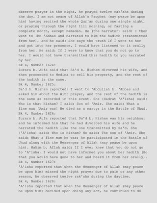 observe prayer in the night, he prayed twelve rak'ahs daring
the day. I am not aware of Allah's Prophet (may peace be upon
him) having recited the whole Qur'an during one single night,
or praying through the night till morning, or fasting a
complete month, except Ramadan. He (the narrator) said: I then
went to Ibn 'Abbas and narrated to him the hadith (transmitted
from her), and he said: She says the truth If I went to her
and got into her presence, I would have listened to it orally
from her. He said: If I were to know that you do not go to
her. I would not have transmitted this hadith to you narrated
by her.
Bk 4, Number 1624:
Zurara b. Aufa said that Sa'd b. Hisham divorced his wife, and
then proceeded to Medina to sell his property, and the rest of
the hadith is the same.
Bk 4, Number 1625:
Sa'd b. Hisham reported: I went to 'Abdullah b. 'Abbas and
asked him about the Witr prayer, and the rest of the hadith is
the same as recorded in this event. She (Hadrat 'A'isha) said:
Who is that Hisham? I said: Son of 'Amir. She said: What a
fine man 'Amir was! He died as a martyr in the Battle of Uhud.
Bk 4, Number 1626:
Zurara b. Aufa reported that Sa'd b. Hisham was his neighbour
and he informed him that he had divorced his wife and he
narrated the hadith like the one transmitted by Sa'd. She
('A'isha) said: Who is Hisham? He said: The son of 'Amir. She
said: What a fine man he was; he participated in the Battle of
Uhud along with the Messenger of Allah (may peace be upon
him). Hakim b. Aflah said: If I ever knew that you do not go
to 'A'isha, I would not have informed you about her hadith (So
that you would have gone to her and heard it from her orally).
Bk 4, Number 1627:
'A'isha reported that when the Messenger of Allah (may peace
be upon him) missed the night prayer due to pain or any other
reason, he observed twelve rak'ahs during the daytime.
Bk 4, Number 1628:
'A'isha reported that when the Messenger of Allah (may peace
be upon him) decided upon doing any act, he continued to do
 