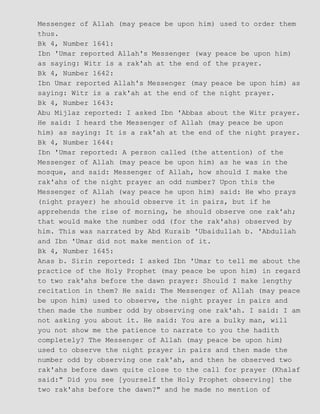 Messenger of Allah (may peace be upon him) used to order them
thus.
Bk 4, Number 1641:
Ibn 'Umar reported Allah's Messenger (way peace be upon him)
as saying: Witr is a rak'ah at the end of the prayer.
Bk 4, Number 1642:
Ibn Umar reported Allah's Messenger (may peace be upon him) as
saying: Witr is a rak'ah at the end of the night prayer.
Bk 4, Number 1643:
Abu Mijlaz reported: I asked Ibn 'Abbas about the Witr prayer.
He said: I heard the Messenger of Allah (may peace be upon
him) as saying: It is a rak'ah at the end of the night prayer.
Bk 4, Number 1644:
Ibn 'Umar reported: A person called (the attention) of the
Messenger of Allah (may peace be upon him) as he was in the
mosque, and said: Messenger of Allah, how should I make the
rak'ahs of the night prayer an odd number? Upon this the
Messenger of Allah (way peace he upon him) said: He who prays
(night prayer) he should observe it in pairs, but if he
apprehends the rise of morning, he should observe one rak'ah;
that would make the number odd (for the rak'ahs) observed by
him. This was narrated by Abd Kuraib 'Ubaidullah b. 'Abdullah
and Ibn 'Umar did not make mention of it.
Bk 4, Number 1645:
Anas b. Sirin reported: I asked Ibn 'Umar to tell me about the
practice of the Holy Prophet (may peace be upon him) in regard
to two rak'ahs before the dawn prayer: Should I make lengthy
recitation in them? He said: The Messenger of Allah (may peace
be upon him) used to observe, the night prayer in pairs and
then made the number odd by observing one rak'ah. I said: I am
not asking you about it. He said: You are a bulky man, will
you not show me the patience to narrate to you the hadith
completely? The Messenger of Allah (may peace be upon him)
used to observe the night prayer in pairs and then made the
number odd by observing one rak'ah, and then he observed two
rak'ahs before dawn quite close to the call for prayer (Khalaf
said:" Did you see [yourself the Holy Prophet observing] the
two rak'ahs before the dawn?" and he made no mention of
 