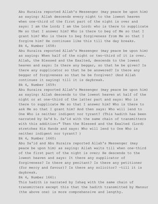 Abu Huraira reported Allah's Messenger (may peace be upon him)
as saying: Allah descends every night to the lowest heaven
when one−third of the first part of the night is over and
says: I am the Lord; I am the Lord: who is there to supplicate
Me so that I answer him? Who is there to beg of Me so that I
grant him? Who is there to beg forgiveness from Me so that I
forgive him? He continues like this till the day breaks.
Bk 4, Number 1658:
Abu Huraira reported Allah's Messenger (may peace be upon him)
as saying: When half of the night or two−third of it is over.
Allah, the Blessed and the Exalted, descends to the lowest
heaven and says: Is there any beggar, so that he be given? Is
there any supplicator so that he be answered? Is there any
beggar of forgiveness so that he be forgiven? (And Allah
continues it saying) till it is daybreak.
Bk 4, Number 1659:
Abu Huraira reported Allah's Messenger (may peace be upon him)
as saying: Allah descends to the lowest heaven at half of the
night or at one−third of the latter part and says: Who is
there to supplicate Me so that I answer him? Who is there to
ask Me so that I grant him? And then says: Who will lend to
One Who is neither indigent nor tyrant? (This hadith has been
narrated by Sa'd b. Sa'id with the same chain of transmitters
with this addition:" Then the Blessed and the Exalted (Lord)
stretches His Hands and says: Who will lend to One Who is
neither indigent nor tyrant? )
Bk 4, Number 1660:
Abu Sa'id and Abu Huraira reported Allah's Messenger (may
peace be upon him) as saying: Allah waits till when one−third
of the first part of the night is over; He descends to the
lowest heaven and says: It there any supplicator of
forgiveness? Is there any penitant? Is there any petitioner
(for mercy and favour)? Is there any solicitor? −till it is
daybreak.
Bk 4, Number 1661:
This hadith is narrated by Ishaq with the same chain uf
transmitters except this that the hadith transmitted by Mansur
(the above one) is more comprehensive and lengthy.
 