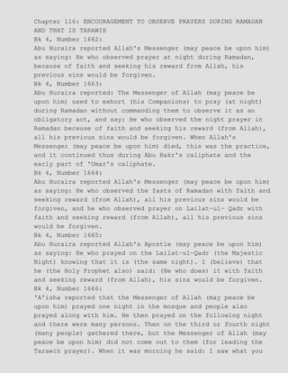 Chapter 116: ENCOURAGEMENT TO OBSERVE PRAYERS DURING RAMADAN
AND THAT IS TARAWIH
Bk 4, Number 1662:
Abu Huraira reported Allah's Messenger (may peace be upon him)
as saying: He who observed prayer at night during Ramadan,
because of faith and seeking his reward from Allah, his
previous sins would be forgiven.
Bk 4, Number 1663:
Abu Huraira reported: The Messenger of Allah (may peace be
upon him) used to exhort (his Companions) to pray (at night)
during Ramadan without commanding them to observe it as an
obligatory act, and say: He who observed the night prayer in
Ramadan because of faith and seeking his reward (from Allah),
all his previous sins would be forgiven. When Allah's
Messenger (may peace be upon him) died, this was the practice,
and it continued thus during Abu Bakr's caliphate and the
early part of 'Umar's caliphate.
Bk 4, Number 1664:
Abu Huraira reported Allah's Messenger (may peace be upon him)
as saying: He who observed the fasts of Ramadan with faith and
seeking reward (from Allah), all his previous sins would be
forgiven, and he who observed prayer on Lailat−ul− Qadr with
faith and seeking reward (from Allah), all his previous sins
would be forgiven.
Bk 4, Number 1665:
Abu Huraira reported Allah's Apostle (may peace be upon him)
as saying: He who prayed on the Lailat−ul−Qadr (the Majestic
Night) knowing that it is (the same night). I (believe) that
he (the Holy Prophet also) said: (He who does) it with faith
and seeking reward (from Allah), his sins would be forgiven.
Bk 4, Number 1666:
'A'isha reported that the Messenger of Allah (may peace be
upon him) prayed one night in the mosque and people also
prayed along with him. He then prayed on the following night
and there were many persons. Then on the third or fourth night
(many people) gathered there, but the Messenger of Allah (may
peace be upon him) did not come out to them (for leading the
Tarawih prayer). When it was morning he said: I saw what you
 