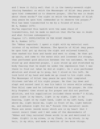 and I know it fully well that it is the twenty−seventh night
(during Ramadan) on which the Messenger of Allah (may peace be
upon him) commanded us to observe prayer. (Shu'ba was in doubt
about these words:" the night on which the Messenger of Allah
[may peace be upon him] commanded us to observe the prayer."
This has been transmitted to me by a friend of mine.)
Bk 4, Number 1670:
Shu'ba reported this hadith with the same chain of
transmitters, but he made no mention that Shu'ba was in doubt
and what follows subsequently.
Chapter 117: SUPPLICATION IN THE NIGHT PRAYER
Bk 4, Number 1671:
Ibn 'Abbas reported: I spent a night with my material aunt
(sister of my mother) Maimuna. The Apostle of Allah (may peace
be upon him) got up during the night and relieved himself,
then washed his face and hands and went to sleep. He then got
up again, and came to the water skin and loosened its straps,
then performed good ablution between the two extremes. He then
stood up and observed prayer. I also stood up and stretched my
body fearing that he might be under the impression that I was
there to find out (what he did at night). So I also performed
ablution and stood up to pray, but I stood on his left. He
took hold of my hand and made me go round to his right side.
The Messenger of Allah (may peace be upon him) completed
thirteen rak'abs of his night prayer. He then lay down and
slept and snored (and it was his habit to snore while asleep).
Then Bilal came and he informed him about the prayer. He (the
Holy Prophet) then stood up for prayer and did not perform
ablution, and his supplication included there words:" O Allah,
place light in my heart, light in my sight, light in my
hearing, light on my right hand, light on my left hand, light
above me, light below me, light in front of me, light behind
me, and enhance light for me." Kuraib (the narrator) said:
There are seven (words more) which are in my heart (but I
cannot recall them) and I met some of the descendants of
'Abbas and they narrated these words to me and mentioned in
them: (Light) in my sinew, in my flesh, in my blood, in my
hair, in my skin, and made a mention of two more things.
 