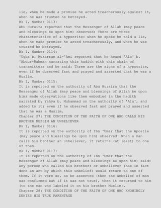 lie, when he made a promise he acted treacherously against it,
when he was trusted he betrayed.
Bk 1, Number 0113:
Abu Huraira reported that the Messenger of Allah (may peace
and blessings be upon him) observed: There are three
characteristics of a hypocrite: when he spoke he told a lie,
when he made promise he acted treacherously, and when he was
trusted he betrayed.
Bk 1, Number 0114:
'Uqba b. Mukarram al−'Ami reported that he heard 'Ala' b.
'Abdur−Rahman narrating this hadith with this chain of
transmitters and he said: Three are the signs of a hypocrite,
even if he observed fast and prayed and asserted that he was a
Muslim.
Bk 1, Number 0115:
It is reported on the authority of Abu Huraira that the
Messenger of Allah (may peace and blessings of Allah be upon
him) made observations like them embodied in the hadith
narrated by Yahya b. Muhammad on the authority of 'Ala', and
added to it: even if he observed fast and prayed and asserted
that he was a Muslim.
Chapter 27: THE CONDITION OF THE FAITH OF ONE WHO CALLS HIS
BROTHER MUSLIM AN UNBELIEVER
Bk 1, Number 0116:
It is reported on the authority of Ibn 'Umar that the Apostle
(may peace and blessings be upon him) observed: When a man
calls his brother an unbeliever, it returns (at least) to one
of them.
Bk 1, Number 0117:
It is reported on the authority of Ibn 'Umar that the
Messenger of Allah (may peace and blessings be upon him) said:
Any person who called his brother: or unbeliever (has in fact
done an act by which this unbelief) would return to one of
them. If it were so, as he asserted (then the unbelief of man
was confirmed but if it was not true), then it returned to him
(to the man who labeled it on his brother Muslim).
Chapter 28: THE CONDITION OF THE FAITH OF ONE WHO KNOWINGLY
DENIES HIS TRUE PARENTAGE
 
