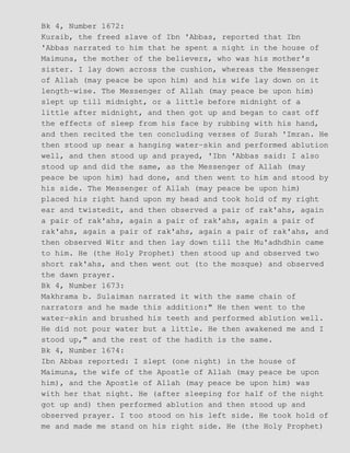 Bk 4, Number 1672:
Kuraib, the freed slave of Ibn 'Abbas, reported that Ibn
'Abbas narrated to him that he spent a night in the house of
Maimuna, the mother of the believers, who was his mother's
sister. I lay down across the cushion, whereas the Messenger
of Allah (may peace be upon him) and his wife lay down on it
length−wise. The Messenger of Allah (may peace be upon him)
slept up till midnight, or a little before midnight of a
little after midnight, and then got up and began to cast off
the effects of sleep from his face by rubbing with his hand,
and then recited the ten concluding verses of Surah 'Imran. He
then stood up near a hanging water−skin and performed ablution
well, and then stood up and prayed, 'Ibn 'Abbas said: I also
stood up and did the same, as the Messenger of Allah (may
peace be upon him) had done, and then went to him and stood by
his side. The Messenger of Allah (may peace be upon him)
placed his right hand upon my head and took hold of my right
ear and twistedit, and then observed a pair of rak'ahs, again
a pair of rak'ahs, again a pair of rak'ahs, again a pair of
rak'ahs, again a pair of rak'ahs, again a pair of rak'ahs, and
then observed Witr and then lay down till the Mu'adhdhin came
to him. He (the Holy Prophet) then stood up and observed two
short rak'ahs, and then went out (to the mosque) and observed
the dawn prayer.
Bk 4, Number 1673:
Makhrama b. Sulaiman narrated it with the same chain of
narrators and he made this addition:" He then went to the
water−skin and brushed his teeth and performed ablution well.
He did not pour water but a little. He then awakened me and I
stood up," and the rest of the hadith is the same.
Bk 4, Number 1674:
Ibn Abbas reported: I slept (one night) in the house of
Maimuna, the wife of the Apostle of Allah (may peace be upon
him), and the Apostle of Allah (may peace be upon him) was
with her that night. He (after sleeping for half of the night
got up and) then performed ablution and then stood up and
observed prayer. I too stood on his left side. He took hold of
me and made me stand on his right side. He (the Holy Prophet)
 