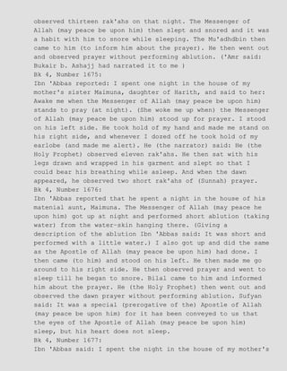 observed thirteen rak'ahs on that night. The Messenger of
Allah (may peace be upon him) then slept and snored and it was
a habit with him to snore while sleeping. The Mu'adhdbin then
came to him (to inform him about the prayer). He then went out
and observed prayer without performing ablution. ('Amr said:
Bukair b. Ashajj had narrated it to me )
Bk 4, Number 1675:
Ibn 'Abbas reported: I spent one night in the house of my
mother's sister Maimuna, daughter of Harith, and said to her:
Awake me when the Messenger of Allah (may peace be upon him)
stands to pray (at night). (She woke me up when) the Messenger
of Allah (may peace be upon him) stood up for prayer. I stood
on his left side. He took hold of my hand and made me stand on
his right side, and whenever I dozed off he took hold of my
earlobe (and made me alert). He (the narrator) said: He (the
Holy Prophet) observed eleven rak'ahs. He then sat with his
legs drawn and wrapped in his garment and slept so that I
could bear his breathing while asleep. And when the dawn
appeared, he observed two short rak'ahs of (Sunnah) prayer.
Bk 4, Number 1676:
Ibn 'Abbas reported that he spent a night in the house of his
matenial aunt, Maimuna. The Messenger of Allah (may peace he
upon him) got up at night and performed short ablution (taking
water) from the water−skin hanging there. (Giving a
description of the ablution Ibn 'Abbas said: It was short and
performed with a little water.) I also got up and did the same
as the Apostle of Allah (may peace be upon him) had done. I
then came (to him) and stood on his left. He then made me go
around to his right side. He then observed prayer and went to
sleep till he began to snore. Bilal came to him and informed
him about the prayer. He (the Holy Prophet) then went out and
observed the dawn prayer without performing ablution. Sufyan
said: It was a special (prerogative of the) Apostle of Allah
(may peace be upon him) for it has been conveyed to us that
the eyes of the Apostle of Allah (may peace be upon him)
sleep, but his heart does not sleep.
Bk 4, Number 1677:
Ibn 'Abbas said: I spent the night in the house of my mother's
 