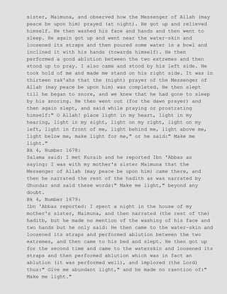 sister, Maimuna, and observed how the Messenger of Allah (may
peace be upon him) prayed (at night). He got up and relieved
himself. He then washed his face and hands and then went to
sleep. He again got up and went near the water−skin and
loosened its straps and then poured some water in a bowl and
inclined it with his hands (towards himself). He then
performed a good ablution between the two extremes and then
stood up to pray. I also came and stood by his left side. He
took hold of me and made me stand on his right side. It was in
thirteen rak'ahs that the (night) prayer of the Messenger of
Allah (may peace be upon him) was completed. He then slept
till he began to snore, and we knew that he had gone to sleep
by his snoring. He then went out (for the dawn prayer) and
then again slept, and said while praying or prostrating
himself:" O Allah! place light in my heart, light in my
hearing, light in my sight, light on my right, light on my
left, light in front of me, light behind me, light above me,
light below me, make light for me," or he said:" Make me
light."
Bk 4, Number 1678:
Salama said: I met Kuraib and he reported Ibn 'Abbas as
saying: I was with my mother's sister Maimuna that the
Messenger of Allah (may peace be upon him) came there, and
then he narrated the rest of the hadith as was narrated by
Ghundar and said these words:" Make me light," beyond any
doubt.
Bk 4, Number 1679:
Ibn 'Abbas reported: I spent a night in the house of my
mother's sister, Maimuna, and then narrated (the rest of the)
haditb, but he made no mention of the washing of his face and
two hands but he only said: He then came to the water−skin and
loosened its straps and performed ablution between the two
extremes, and then came to his bed and slept. He then got up
for the second time and came to the waterskin and loosened its
straps and then performed ablution which was in fact an
ablution (it was performed well), and implored (the Lord)
thus:" Give me abundant light," and he made no raention of:"
Make me light."
 