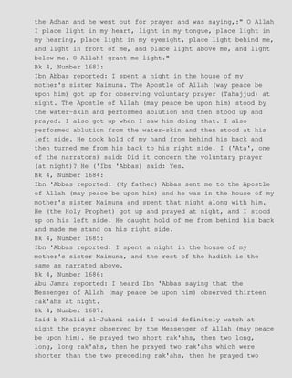 the Adhan and he went out for prayer and was saying,:" O Allah
I place light in my heart, light in my tongue, place light in
my hearing, place light in my eyesight, place light behind me,
and light in front of me, and place light above me, and light
below me. O Allah! grant me light."
Bk 4, Number 1683:
Ibn Abbas reported: I spent a night in the house of my
mother's sister Maimuna. The Apostle of Allah (way peace be
upon him) got up for observing voluntary prayer (Tahajjud) at
night. The Apostle of Allah (may peace be upon him) stood by
the water−skin and performed ablution and then stood up and
prayed. I also got up when I saw him doing that. I also
performed ablution from the water−skin and then stood at his
left side. He took hold of my hand from behind his back and
then turned me from his back to his right side. I ('Ata', one
of the narrators) said: Did it concern the voluntary prayer
(at night)? He ('Ibn 'Abbas) said: Yes.
Bk 4, Number 1684:
Ibn 'Abbas reported: (My father) Abbas sent me to the Apostle
of Allah (may peace be upon him) and he was in the house of my
mother's sister Maimuna and spent that night along with him.
He (the Holy Prophet) got up and prayed at night, and I stood
up on his left side. He caught hold of me from behind his back
and made me stand on his right side.
Bk 4, Number 1685:
Ibn 'Abbas reported: I spent a night in the house of my
mother's sister Maimuna, and the rest of the hadith is the
same as narrated above.
Bk 4, Number 1686:
Abu Jamra reported: I heard Ibn 'Abbas saying that the
Messenger of Allah (may peace be upon him) observed thirteen
rak'ahs at night.
Bk 4, Number 1687:
Zaid b Khalid al−Juhani said: I would definitely watch at
night the prayer observed by the Messenger of Allah (may peace
be upon him). He prayed two short rak'ahs, then two long,
long, long rak'ahs, then he prayed two rak'ahs which were
shorter than the two preceding rak'ahs, then he prayed two
 