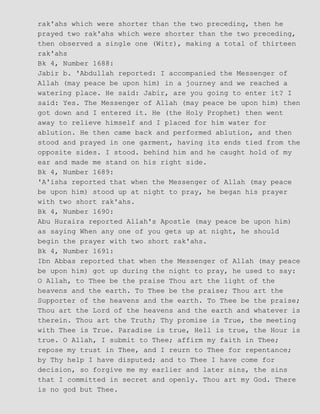 rak'ahs which were shorter than the two preceding, then he
prayed two rak'ahs which were shorter than the two preceding,
then observed a single one (Witr), making a total of thirteen
rak'ahs
Bk 4, Number 1688:
Jabir b. 'Abdullah reported: I accompanied the Messenger of
Allah (may peace be upon him) in a journey and we reached a
watering place. He said: Jabir, are you going to enter it? I
said: Yes. The Messenger of Allah (may peace be upon him) then
got down and I entered it. He (the Holy Prophet) then went
away to relieve himself and I placed for him water for
ablution. He then came back and performed ablution, and then
stood and prayed in one garment, having its ends tied from the
opposite sides. I stood. behind him and he caught hold of my
ear and made me stand on his right side.
Bk 4, Number 1689:
'A'isha reported that when the Messenger of Allah (may peace
be upon him) stood up at night to pray, he began his prayer
with two short rak'ahs.
Bk 4, Number 1690:
Abu Huraira reported Allah's Apostle (may peace be upon him)
as saying When any one of you gets up at night, he should
begin the prayer with two short rak'ahs.
Bk 4, Number 1691:
Ibn Abbas reported that when the Messenger of Allah (may peace
be upon him) got up during the night to pray, he used to say:
O Allah, to Thee be the praise Thou art the light of the
heavens and the earth. To Thee be the praise; Thou art the
Supporter of the heavens and the earth. To Thee be the praise;
Thou art the Lord of the heavens and the earth and whatever is
therein. Thou art the Truth; Thy promise is True, the meeting
with Thee is True. Paradise is true, Hell is true, the Hour is
true. O Allah, I submit to Thee; affirm my faith in Thee;
repose my trust in Thee, and I reurn to Thee for repentance;
by Thy help I have disputed; and to Thee I have come for
decision, so forgive me my earlier and later sins, the sins
that I committed in secret and openly. Thou art my God. There
is no god but Thee.
 