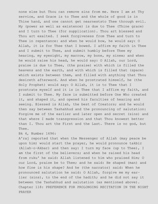 none else but Thou can remove sins from me. Here I am at Thy
service, and Grace is to Thee and the whole of good is in
Thine hand, and one cannot get nearneststo Thee through evil.
My (power as well as existence) is due to Thee (Thine grace)
and I turn to Thee (for supplication). Thou art blessed and
Thou art exalted. I seek forgiveness from Thee and turn to
Thee in repentance: and when he would bow, he would say: O
Allah, it is for Thee that I bowed. I affirm my faith in Thee
and I submit to Thee, and submit humbly before Thee my
hearing, my eyesight, my marrow, my bone, my sinew; and when
he would raise his head, he would say: O Allah, our Lord,
praise is due to Thee, (the praise) with which is filled the
heavens and the earth, and with which is filled that (space)
which exists between them, and filled with anything that Thou
desireth afterward. And when he prostrated himself, he (the
Holy Prophet) would say: O Allah, it is to Thee that I
prostrate myself and it is in Thee that I affirm my faith, and
I submit to Thee. My face is submitted before One Who created
it, and shaped it, and opened his faculties of hearing and
seeing. Blessed is Allah, the best of Creators; and he would
then say between Tashahhud and the pronouncing of salutation:
Forgive me of the earlier and later open and secret (sins) and
that where I made transgression and that Thou knowest better
than I. Thou art the First and the Last. There is no god, but
Thee.
Bk 4, Number 1696:
A'raj reported that when the Messenger of Allah (may peace be
upon him) would start the prayer, he would pronounce takbir
(Allah−o−Akbar) and then say: I turn my face (up to Thee), I
am the first of the believers; and when he raised his head
from ruku' he said: Allah listened to him who praised Him; O
our Lord, praise be to Thee; and he said: He shaped (man) and
how fine is his shape? And he (the narrator) said: When he
pronounced salutation he said: O Allah, forgive me my ear−
lier (sins), to the end of the hadith; and he did not say it
between the Tashahhud and salutation (as mentioned above).
Chapter 118: PREFERENCE FOR PROLONGING RECITATION IN THE NIGHT
PRAYER
 