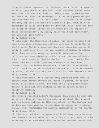'Urwa b. Zubair reported that 'A'isha, the wife of the Apostle
of Allah (may peace be upon him), told him that (once) Haula'
dint Tuwait b. Habib b. Asad b. 'Abd al−'Uzzi passed by her
(at the time) when the Messenger of Allah (may peace be upon
him) was with her. I ('A'Isha) said: It Is Haula' bint Tuwait
and they say that she does not sleep at night. Upon this the
Messenger of Allah (may peace be upon him) said: (Oh) she does
not sleep at night! Choose an act which you are capable of
doing (continuously). By Allah, Allah would not grow weary,
but you will grow weary.
Bk 4, Number 1717:
'A'isha said: The Messenger of Allah (way peace be upon him)
came to me when a woman was sitting with me. He said: Who is
she? I said: She is a woman who does not sleep but prays. He
said: Do such acts which you are capable of doing. By Allah,
Allah does not grow weary but you will grow weary. The
religious act most pleasing to Him is one the doer of which
does it continuously. (And in the hadith transmitted by Abu
Usama [the words are]:" She was a woman from Banu Asad." )
Chapter 122: CONCERNING DOZING OFF IN PRAYER, OR FALTERING OF
ONE'S TONGUE IN THE RECITATION OF THE QUR'AN, OR IN MENTIONING
OF ALLAH, ONE SHOULD SLEEP, OR STOP lT TILL ONE BECOMES LIVELY
Bk 4, Number 1718:
'A'isha reported Allah's Apostle (may peace be upon him) as
saying: When anyone amongst you dozes in prayer, he should
sleep, till sleep is gone, for when one of you prays while
dozing he does not know whether he may be asking pardon or
vilifying himself.
Bk 4, Number 1719:
Abu Huraira reported Allah's Messenger (may peace be upon him)
as saying: When any one of you gets up at night (for prayer)
and his tongue falters in (the recitation) of the Qar'an, and
he does not know what he is reciting, he should go to sleep.
Chapter 123: CONCERNING THE CAREFUL REMEMBERING OF THE QUR'AN
Bk 4, Number 1720:
'A'isha reported that the Apostle of Allah (may peace be upon
him) heard a person reciting the Qur'an at night. Upon this he
said: May Allah show mercy to him; he has reminded me of such
 