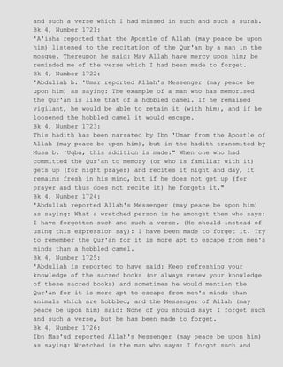 and such a verse which I had missed in such and such a surah.
Bk 4, Number 1721:
'A'isha reported that the Apostle of Allah (may peace be upon
him) listened to the recitation of the Qur'an by a man in the
mosque. Thereupon he said: May Allah have mercy upon him; be
reminded me of the verse which I had been made to forget.
Bk 4, Number 1722:
'Abdullah b. 'Umar reported Allah's Messenger (may peace be
upon him) as saying: The example of a man who has memorised
the Qur'an is like that of a hobbled camel. If he remained
vigilant, he would be able to retain it (with him), and if he
loosened the hobbled camel it would escape.
Bk 4, Number 1723:
This hadith has been narrated by Ibn 'Umar from the Apostle of
Allah (may peace be upon him), but in the hadith transmited by
Musa b. 'Uqba, this addition is made:" When one who had
committed the Qur'an to memory (or who is familiar with it)
gets up (for night prayer) and recites it night and day, it
remains fresh in his mind, but if he does not get up (for
prayer and thus does not recite it) he forgets it."
Bk 4, Number 1724:
'Abdullah reported Allah's Messenger (may peace be upon him)
as saying: What a wretched person is he amongst them who says:
I have forgotten such and such a verse. (He should instead of
using this expression say): I have been made to forget it. Try
to remember the Qur'an for it is more apt to escape from men's
minds than a hobbled camel.
Bk 4, Number 1725:
'Abdullah is reported to have said: Keep refreshing your
knowledge of the sacred books (or always renew your knowledge
of these sacred books) and sometimes he would mention the
Qur'an for it is more apt to escape from men's minds than
animals which are hobbled, and the Messenger of Allah (may
peace be upon him) said: None of you should say: I forgot such
and such a verse, but he has been made to forget.
Bk 4, Number 1726:
Ibn Mas'ud reported Allah's Messenger (may peace be upon him)
as saying: Wretched is the man who says: I forgot such and
 