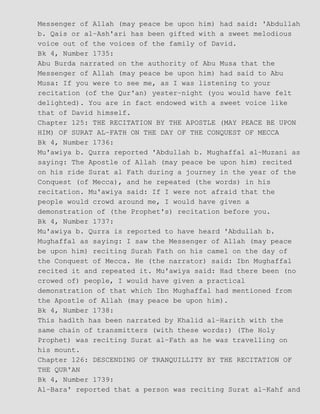 Messenger of Allah (may peace be upon him) had said: 'Abdullah
b. Qais or al−Ash'ari has been gifted with a sweet melodious
voice out of the voices of the family of David.
Bk 4, Number 1735:
Abu Burda narrated on the authority of Abu Musa that the
Messenger of Allah (may peace be upon him) had said to Abu
Musa: If you were to see me, as I was listening to your
recitation (of the Qur'an) yester−night (you would have felt
delighted). You are in fact endowed with a sweet voice like
that of David himself.
Chapter 125: THE RECITATION BY THE APOSTLE (MAY PEACE BE UPON
HIM) OF SURAT AL−FATH ON THE DAY OF THE CONQUEST OF MECCA
Bk 4, Number 1736:
Mu'awiya b. Qurra reported 'Abdullah b. Mughaffal al−Muzani as
saying: The Apostle of Allah (may peace be upon him) recited
on his ride Surat al Fath during a journey in the year of the
Conquest (of Mecca), and he repeated (the words) in his
recitation. Mu'awiya said: If I were not afraid that the
people would crowd around me, I would have given a
demonstration of (the Prophet's) recitation before you.
Bk 4, Number 1737:
Mu'awiya b. Qurra is reported to have heard 'Abdullah b.
Mughaffal as saying: I saw the Messenger of Allah (may peace
be upon him) reciting Surah Fath on his camel on the day of
the Conquest of Mecca. He (the narrator) said: Ibn Mughaffal
recited it and repeated it. Mu'awiya said: Had there been (no
crowed of) people, I would have given a practical
demonstration of that which Ibn Mughaffal had mentioned from
the Apostle of Allah (may peace be upon him).
Bk 4, Number 1738:
This hadlth has been narrated by Khalid al−Harith with the
same chain of transmitters (with these words:) (The Holy
Prophet) was reciting Surat al−Fath as he was travelling on
his mount.
Chapter 126: DESCENDING OF TRANQUILLITY BY THE RECITATION OF
THE QUR'AN
Bk 4, Number 1739:
Al−Bara' reported that a person was reciting Surat al−Kahf and
 