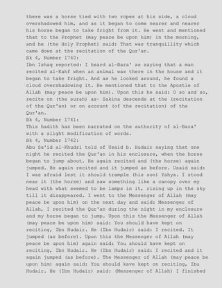 there was a horse tied with two ropes at his side, a cloud
overshadowed him, and as it began to come nearer and nearer
his horse began to take fright from it. He went and mentioned
that to the Prophet (may peace be upon him) in the morning,
and he (the Holy Prophet) said: That was tranquillity which
came down at the recitation of the Qur'an.
Bk 4, Number 1740:
Ibn Ishaq reported: I heard al−Bara' as saying that a man
recited al−Kahf when an animal was there in the house and it
began to take fright. And as he looked around, he found a
cloud overshadowing it. He mentioned that to the Apostle of
Allah (may peace be upon him). Upon this he said: O so and so,
recite on (the surah) as− Sakina descends at the (recitation
of the Qur'an) or on account (of the recitation) of the
Qur'an.
Bk 4, Number 1741:
This hadith has been narrated on the authority of al−Bara'
with a slight modification of words.
Bk 4, Number 1742:
Abu Sa'id al−Khudri told of Usaid b. Hudair saying that one
night he recited the Qur'an in his enclosure, when the horse
began to jump about. He again recited and (the horse) again
jumped. He again recited and it jumped as before. Usaid said:
I was afraid lest it should trample (his son) Yahya. I stood
near it (the horse) and saw something like a canopy over my
head with what seemed to be lamps in it, rising up in the sky
till it disappeared. I went to the Messenger of Allah (may
peace be upon him) on the next day and said: Messenger of
Allah, I recited the Qur'an during the night in my enclosure
and my horse began to jump. Upon this the Messenger of Allah
(may peace be upon him) said: You should have kept on
reciting, Ibn Hudair. He (Ibn Hudair) said: I recited. It
jumped (as before). Upon this the Messenger of Allah (may
peace be upon him) again said: You should have kept on
reciting, Ibn Hudair. He (Ibn Hudair) said: I recited and it
again jumped (as before). The Messenger of Allah (may peace be
upon him) again said: You should kave kept on reciting, Ibu
Hudair. He (Ibn Hudair) said: (Messenger of Allah) I finished
 