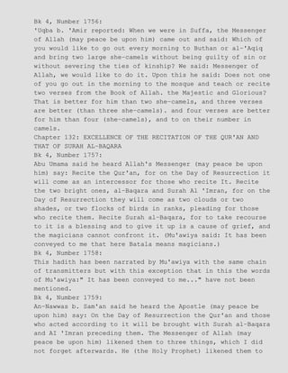 Bk 4, Number 1756:
'Uqba b. 'Amir reported: When we were in Suffa, the Messenger
of Allah (may peace be upon him) came out and said: Which of
you would like to go out every morning to Buthan or al−'Aqiq
and bring two large she−camels without being guilty of sin or
without severing the ties of kinship? We said: Messenger of
Allah, we would like to do it. Upon this he said: Does not one
of you go out in the morning to the mosque and teach or recite
two verses from the Book of Allah. the Majestic and Glorious?
That is better for him than two she−camels, and three verses
are better (than three she−camels). and four verses are better
for him than four (she−camels), and to on their number in
camels.
Chapter 132: EXCELLENCE OF THE RECITATION OF THE QUR'AN AND
THAT OF SURAH AL−BAQARA
Bk 4, Number 1757:
Abu Umama said he heard Allah's Messenger (may peace be upon
him) say: Recite the Qur'an, for on the Day of Resurrection it
will come as an intercessor for those who recite It. Recite
the two bright ones, al−Baqara and Surah Al 'Imran, for on the
Day of Resurrection they will come as two clouds or two
shades, or two flocks of birds in ranks, pleading for those
who recite them. Recite Surah al−Baqara, for to take recourse
to it is a blessing and to give it up is a cause of grief, and
the magicians cannot confront it. (Mu'awiya said: It has been
conveyed to me that here Batala means magicians.)
Bk 4, Number 1758:
This hadith has been narrated by Mu'awiya with the same chain
of transmitters but with this exception that in this the words
of Mu'awiya:" It has been conveyed to me..." have not been
mentioned.
Bk 4, Number 1759:
An−Nawwas b. Sam'an said he heard the Apostle (may peace be
upon him) say: On the Day of Resurrection the Qur'an and those
who acted according to it will be brought with Surah al−Baqara
and AI 'Imran preceding them. The Messenger of Allah (may
peace be upon him) likened them to three things, which I did
not forget afterwards. He (the Holy Prophet) likened them to
 