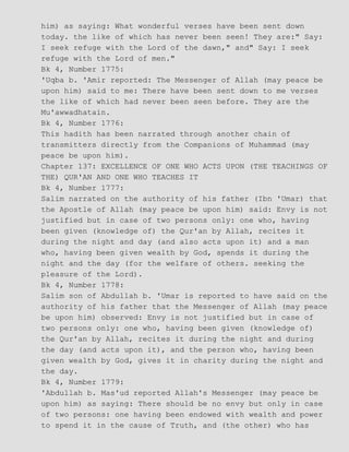 him) as saying: What wonderful verses have been sent down
today. the like of which has never been seen! They are:" Say:
I seek refuge with the Lord of the dawn," and" Say: I seek
refuge with the Lord of men."
Bk 4, Number 1775:
'Uqba b. 'Amir reported: The Messenger of Allah (may peace be
upon him) said to me: There have been sent down to me verses
the like of which had never been seen before. They are the
Mu'awwadhatain.
Bk 4, Number 1776:
This hadith has been narrated through another chain of
transmitters directly from the Companions of Muhammad (may
peace be upon him).
Chapter 137: EXCELLENCE OF ONE WHO ACTS UPON (THE TEACHINGS OF
THE) QUR'AN AND ONE WHO TEACHES IT
Bk 4, Number 1777:
Salim narrated on the authority of his father (Ibn 'Umar) that
the Apostle of Allah (may peace be upon him) said: Envy is not
justified but in case of two persons only: one who, having
been given (knowledge of) the Qur'an by Allah, recites it
during the night and day (and also acts upon it) and a man
who, having been given wealth by God, spends it during the
night and the day (for the welfare of others. seeking the
pleasure of the Lord).
Bk 4, Number 1778:
Salim son of Abdullah b. 'Umar is reported to have said on the
authority of his father that the Messenger of Allah (may peace
be upon him) observed: Envy is not justified but in case of
two persons only: one who, having been given (knowledge of)
the Qur'an by Allah, recites it during the night and during
the day (and acts upon it), and the person who, having been
given wealth by God, gives it in charity during the night and
the day.
Bk 4, Number 1779:
'Abdullah b. Mas'ud reported Allah's Messenger (may peace be
upon him) as saying: There should be no envy but only in case
of two persons: one having been endowed with wealth and power
to spend it in the cause of Truth, and (the other) who has
 