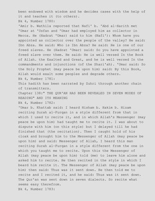 been endowed with wisdom and he decides cases with the help of
it and teaches it (to others).
Bk 4, Number 1780:
'Amir b. Wathila reported that Nafi' b. 'Abd al−Harith met
'Umar at 'Usfan and 'Umar had employed him as collector in
Mecca. He (Hadrat 'Umar) said to him (Nafi'): Whom have you
appointed as collector over the people of the valley? He said:
Ibn Abza. He said: Who is Ibn Abza? He said: He is one of our
freed slaves. He (Hadrat 'Umar) said: So you have appointed a
freed slave over them. He said: He is well versed In the Book
of Allah. the Exalted and Great, and he is well versed In the
commandments and injunctions (of the Shari'ah). 'Umar said: So
the Holy Prophet (may peace be upon him) said: By this Book,
Allah would exalt some peoples and degrade others.
Bk 4, Number 1781:
This hadith has been narrated by Zuhri through another chain
of transmitters.
Chapter 138:" THE QUR'AN HAS BEEN REVEALED IN SEVEN MODES OF
READING" AND ITS MEANING
Bk 4, Number 1782:
'Umar b. Khattab said: I heard Hisham b. Hakim b. Hizam
reciting Surah al−Furqan in a style different from that in
which I used to recite it, and in which Allah's Messenger (may
peace be upon him) had taught me to recite it. I was about to
dispute with him (on this style) but I delayed till he had
finished that (the recitation). Then I caught hold of his
cloak and brought him to the Messenger of Allah (may peace be
upon him) and said: Messenger of Allah, I heard this man
reciting Surah al−Furqan in a style different from the one in
which you taught me to recite. Upon this the Messenger of
Allah (may peace be upon him) told (me) to leave him alone and
asked him to recite. He then recited in the style in which I
beard him recite it. The Messenger of Allah (may peace be upon
him) then said: Thus was it sent down. He then told me to
recite and I recited it, and he said: Thus was it sent down.
The Qur'an was sent down in seven dialects. So recite what
seems easy therefrom.
Bk 4, Number 1783:
 
