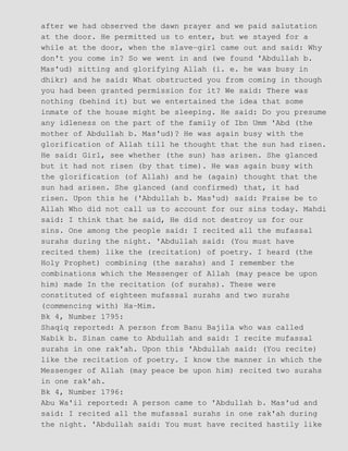 after we had observed the dawn prayer and we paid salutation
at the door. He permitted us to enter, but we stayed for a
while at the door, when the slave−girl came out and said: Why
don't you come in? So we went in and (we found 'Abdullah b.
Mas'ud) sitting and glorifying Allah (i. e. he was busy in
dhikr) and he said: What obstructed you from coming in though
you had been granted permission for it? We said: There was
nothing (behind it) but we entertained the idea that some
inmate of the house might be sleeping. He said: Do you presume
any idleness on the part of the family of Ibn Umm 'Abd (the
mother of Abdullah b. Mas'ud)? He was again busy with the
glorification of Allah till he thought that the sun had risen.
He said: Girl, see whether (the sun) has arisen. She glanced
but it had not risen (by that time). He was again busy with
the glorification (of Allah) and he (again) thought that the
sun had arisen. She glanced (and confirmed) that, it had
risen. Upon this he ('Abdullah b. Mas'ud) said: Praise be to
Allah Who did not call us to account for our sins today. Mahdi
said: I think that he said, He did not destroy us for our
sins. One among the people said: I recited all the mufassal
surahs during the night. 'Abdullah said: (You must have
recited them) like the (recitation) of poetry. I heard (the
Holy Prophet) combining (the sarahs) and I remember the
combinations which the Messenger of Allah (may peace be upon
him) made In the recitation (of surahs). These were
constituted of eighteen mufassal surahs and two surahs
(commencing with) Ha−Mim.
Bk 4, Number 1795:
Shaqiq reported: A person from Banu Bajila who was called
Nabik b. Sinan came to Abdullah and said: I recite mufassal
surahs in one rak'ah. Upon this 'Abdullah said: (You recite)
like the recitation of poetry. I know the manner in which the
Messenger of Allah (may peace be upon him) recited two surahs
in one rak'ah.
Bk 4, Number 1796:
Abu Wa'il reported: A person came to 'Abdullah b. Mas'ud and
said: I recited all the mufassal surahs in one rak'ah during
the night. 'Abdullah said: You must have recited hastily like
 