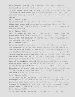 Holy Prophet) saying, The slave who fled from his master
committed an act of infidelity as long as he would not return
to him. Mansur observed: By God, this hadith was narrated from
the Apostle (may peace and blessings be upon him), but I do
not like that this should be narrated on my authority here in
Basra.
Bk 1, Number 0130:
It is narrated on the authority of Jarir that the Messenger of
Allah (may peace and blessings be upon him) observed: The
slave who fled from his master, responsibility with regard to
him was absolved.
Bk 1, Number 0131:
Jarir b. Abdullah reported it from the Holy Prophet: When the
slave runs away from his master, his prayer is not accepted.
Chapter 33: THE UNBELIEF OF ONE WHO SAID: WE GOT RAINFALL BY
THE MOVEMENT (OF THE STARS)
Bk 1, Number 0132:
It is narrated on the authority of Zaid b. Khalid al−Juhani:
The Messenger of Allah (may peace and blessings be upon him)
led the morning prayer at Hudaybiya. There were some marks of
the rainfall during the night. At the conclusion of prayer he
turned towards people and observed: Do you know what your Lord
has said? They replied: Allah and His Messenger know best.
Upon this he (the Holy Prophet) remarked: He (Allah) said:
Some of My bondsmen entered the morning as My believers and
some as unbelievers. He who said: We have had a rainfall due
to the Blessing and Mercy of Allah, he is My believer and a
disbeliever of stars, and who said: We have had a rainfall due
to the rising of such and such (star) disbelieved Me and
affirmed his faith in the stars.
Bk 1, Number 0133:
It is reported on the authority of Abu Huraira that the
Messenger of Allah (may peace and blessings be upon him) said:
Don't you know what your Lord said? He observed: I have never
endowed My bondsmen with a favor, but a section amongst them
disbelieved it and said: Stars, it was due to the stars.
Bk 1, Number 0134:
It is reported on the authority of Abu Huraira that the
 