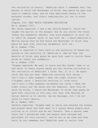 the recitation of poetry. 'Abdullah said: I remember well the
manner in which the Messenger of Allah (may peace be upon him)
used to combine them, and he then mentioned twenty of the
mufassal surahs, and (their combinations in) two in every
rak'ah.
Chapter 140: THAT WHICH CONCERNS RECITATION
Bk 4, Number 1797:
Abu Ishaq reported: I saw a man asking Aswad b. Yazid who
taught the Qur'an in the mosque: How do you recite the verse
(fahal min muddakir) whether (the word muddakir) Is with (d)
or (dh)? He (Aswad) said: It was with (d). I heard Abdullah b.
Mas'ud saying that he had heard the Messenger of Allah (may
peace be upon him) reciting (muddakir) with (d).
Bk 4, Number 1798:
Ishaq is reported to have said on the authority of Aswad who
quoted on the authority of 'Abdullah b. Mas'ud that the
Apostle of Allah (may peace be upon him) used to recite these
words as (fahal min muddakir).
Bk 4, Number 1799:
'Alqama reported. We went to Syria and Abu Darda' came to us
and said: Is there anyone among you who recites according to
the recitation of Abdullah? I said: Yes, it is I. He again
said: How did you hear 'Abdullah reciting this verse:
(wa'l−lail−i−idha yaghsha = when the night covers)? He
('Alqama) said: I heard him reciting it (like this)
(wa'l−lail−i−idha yaghsha) wa−dhakar wal untha = when the
night covers and the males and the females). Upon this he
said: By Allah, I heard the Messenger of Allah (may peace be
upon him) reciting in this way, but they (the Muslims of
Syria) desire us to recite: (wa ma khalaqa), but I do not
yield to their desire.
Bk 4, Number 1800:
Ibrahim reported: 'Alqama came to Syria and entered the mosque
and prayed there and then went to a (place where people were
sitting in a) circle and he sat therein. Then a person came
there and I perceived that the people were annoyed and
perturbed (on this arrival). and he sat on my side and then
said: Do you remember how 'Abdullah used to recite (the
 