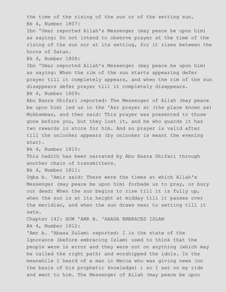 the time of the rising of the sun or of the setting sun.
Bk 4, Number 1807:
Ibn 'Umar reported Allah's Messenger (may peace be upon him)
as saying: Do not intend to observe prayer at the time of the
rising of the sun nor at its setting, for it rises between the
horns of Satan.
Bk 4, Number 1808:
Ibn 'Umar reported Allah's Messenger (may peace be upon him)
as saying: When the rim of the sun starts appearing defer
prayer till it completely appears, and when the rim of the sun
disappears defer prayer till it completely disappears.
Bk 4, Number 1809:
Abu Basra Ghifari reported: The Messenger of Allah (may peace
be upon him) led us in the 'Asr prayer at (the place known as)
Mukhammas, and then said: This prayer was presented to those
gone before you, but they lost it, and he who guards it has
two rewards in store for him. And no prayer is valid after
till the onlooker appears (by onlooker is meant the evening
star).
Bk 4, Number 1810:
This hadith has been narrated by Abu Basra Ghifari through
another chain of transmitters.
Bk 4, Number 1811:
Uqba b. 'Amir said: There were the times at which Allah's
Messenger (may peace be upon him) forbade us to pray, or bury
our dead: When the sun begins to rise till it is fully up,
when the sun is at its height at midday till it passes over
the meridian, and when the sun draws near to setting till it
sets.
Chapter 142: HOW 'AMR B. 'ABASA EMBRACED ISLAM
Bk 4, Number 1812:
'Amr b. 'Abasa Sulami reported: I in the state of the
Ignorance (before embracing Islam) used to think that the
people were in error and they were not on anything (which may
be called the right path) and worshipped the idols. In the
meanwhile I heard of a man in Mecca who was giving news (on
the basis of his prophetic knowledge) ; so I sat on my ride
and went to him. The Messenger of Allah (may peace be upon
 
