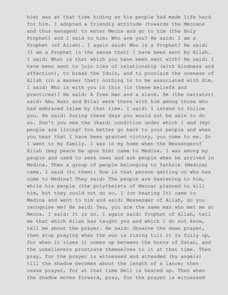 him) was at that time hiding as his people had made life hard
for him. I adopted a friendly attitude (towards the Meccans
and thus managed) to enter Mecca and go to him (the Holy
Prophet) and I said to him: Who are you? He said: I am a
Prophet (of Allah). I again said: Who is a Prophet? He said:
(I am a Prophet in the sense that) I have been sent by Allah.
I said: What is that which you have been sent with? He said: I
have been sent to join ties of relationship (with kindness and
affection), to break the Idols, and to proclaim the oneness of
Allah (in a manner that) nothing is to be associated with Him.
I said: Who is with you in this (in these beliefs and
practices)? He said: A free man and a slave. He (the narrator)
said: Abu Bakr and Bilal were there with him among those who
had embraced Islam by that time. I said: I intend to follow
you. He said: During these days you would not be able to do
so. Don't you see the (hard) condition under which I and (my)
people are living? You better go back to your people and when
you hear that I have been granted victory, you come to me. So
I went to my family. I was in my home when the Messengerof
Allah (may peace be upon him) came to Medina. I was among my
people and used to seek news and ask people when he arrived in
Medina. Then a group of people belonging to Yathrib (Medina)
came. I said (to them): How is that person getting on who has
come to Medina? They said: The people are hastening to him,
while his people (the polytheists of Mecca) planned to kill
him, but they could not do so. I (on hearing It) came to
Medina and went to him and said: Messenger of Allah, do you
recognise me? He said: Yes, you are the same man who met me at
Mecca. I said: It is so. I again said: Prophet of Allah, tell
me that which Allah has taught you and which I do not know,
tell me about the prayer. He said: Observe the dawn prayer,
then stop praying when the sun is rising till it Is fully up,
for when it rises it comes up between the horns of Satan, and
the unbelievers prostrate themselves to it at that time. Then
pray, for the prayer is witnessed and attended (by angels)
till the shadow becomes about the length of a lance; then
cease prayer, for at that time Hell is heated up. Then when
the shadow moves forward, pray, for the prayer is witnessed
 