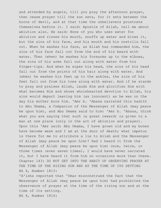 and attended by angels, till you pray the afternoon prayer,
then cease prayer till the sun sets, for it sets between the
horns of devil, and at that time the unbelievers prostrate
themselves before it. I said: Apostle of Allah, tell me about
ablution also. He said: None of you who uses water for
ablution and rinses his mouth, snuffs up water and blows it,
but the sins of his face, and his mouth and his nostrils fall
out. When he washes his face, as Allah has commanded him, the
sins of his face fall out from the end of his beard with
water. Then (when) he washes his forearms up to the elbows,
the sins of his arms fall out along with water from his
finger−tips. And when he wipes his head, the sins of his head
fall out from the points of his hair along with water. And
(when) he washes his feet up to the ankles, the sins of his
feet fall out from his toes along with water. And if he stands
to pray and praises Allah, lauds Him and glorifies Him with
what becomes Him and shows wholehearted devotion to Allah, his
sins would depart leaving him (as innocent) as he was on the
day his mother bore him. 'Amr b. 'Abasa narrated this hadith
to Abu Umama, a Companion of the Messenger of Allah (may peace
be upon him), and Abu Umama said to him: 'Amr b. 'Abasa, think
what you are saying that such (a great reward) is given to a
man at one place (only in the act of ablution and prayer).
Upon this 'Amr said: Abu Umama, I have grown old and my bones
have become weak and I am at the door of death; what impetus
is there for me to attribute a lie to Allah and the Messenger
of Allah (may peace be upon him)? Had I heard it from the
Messenger of Allah (may peace be upon him) once, twice, or
three times (even seven times), I would have never narrated
it, but I have heard it from him on occasions more than these.
Chapter 143: DO NOT GET INTO THE HABIT OF OBSERVING PRAYER AT
THE TIME OF THE RISING SUN AND AT THE TIME OF ITS SETTING
Bk 4, Number 1813:
'A'isha reported that 'Umar misconstrued the fact that the
Messenger of Allah (may peace be upon him) had prohibited the
observance of prayer at the time of the rising sun and at the
time of its setting.
Bk 4, Number 1814:
 