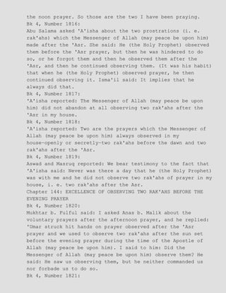 the noon prayer. So those are the two I have been praying.
Bk 4, Number 1816:
Abu Salama asked 'A'isha about the two prostrations (i. e.
rak'ahs) which the Messenger of Allah (may peace be upon him)
made after the 'Asr. She said: He (the Holy Prophet) observed
them before the 'Asr prayer, but then he was hindered to do
so, or he forgot them and then he observed them after the
'Asr, and then he continued observing them. (It was his habit)
that when he (the Holy Prophet) observed prayer, he then
continued observing it. Isma'il said: It implies that he
always did that.
Bk 4, Number 1817:
'A'isha reported: The Messenger of Allah (may peace be upon
him) did not abandon at all observing two rak'ahs after the
'Asr in my house.
Bk 4, Number 1818:
'A'isha reported: Two are the prayers which the Messenger of
Allah (may peace be upon him) always observed in my
house−openly or secretly−two rak'ahs before the dawn and two
rak'ahs after the 'Asr.
Bk 4, Number 1819:
Aswad and Masruq reported: We bear testimony to the fact that
'A'isha said: Never was there a day that he (the Holy Prophet)
was with me and he did not observe two rak'ahs of prayer in my
house, i. e. two rak'ahs after the Asr.
Chapter 144: EXCELLENCE OF OBSERVING TWO RAK'AHS BEFORE THE
EVENING PRAYER
Bk 4, Number 1820:
Mukhtar b. Fulful said: I asked Anas b. Malik about the
voluntary prayers after the afternoon prayer, and he replied:
'Umar struck hit hands on prayer observed after the 'Asr
prayer and we used to observe two rak'ahs after the sun set
before the evening prayer during the time of the Apostle of
Allah (may peace be upon him). I said to him: Did the
Messenger of Allah (may peace be upon him) observe them? He
said: He saw us observing them, but he neither commanded us
nor forbade us to do so.
Bk 4, Number 1821:
 