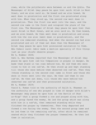rows, while the polytheists were between us and the Qibla. The
Messenger of Allah (may peace be upon him) said: Allah is Most
Great, and we also said so. He bowed and we also bowed. He
went down in prostration and the first row prostrated along
with him. When they stood up, the second row went down in
prostration. Then the first row went into the rear, and the
second row came in the front and occupied the place of the
first row. The Messenger of Allah (may peace be upon him) then
said: Allah is Most Great, and we also said so. He then bowed,
and we also bowed. He then went down in prostration and along
with him the row also (went down in prostration), and the
second row remained standing. And when the second row had also
prostrated and all of them sat down then the Messenger of
Allah (may peace be upon him) pronounced salutation to them.
Abu Zubair said: Jabir made a mention specially of this thing:
just as your chiefs observe prayer.
Bk 4, Number 1828:
Sahl b. Abu Hathma reported that the Messenger of Allah (may
peace be upon him) led his Companions in prayer in danger. He
made them stand in two rows behind him. He led them who were
close to him in one rak'ah. He then stood up and kept standing
till those who were behind them observed one rak'ah. Then they
(those standing in the second row) came in front and those who
were in front went into the rear. He then led them In one
rak'ah. He then sat down, till those who were behind him
observed one rak'ah and then pronounced salutation.
Bk 4, Number 1829:
Yazid b. Ruman told on the authority of Salih b. Khawwat on
the authority of one who prayed in time of danger with Allah's
Messenger (may peace he upon him) at the Battle of Dhat
ar−Riqa' that a group formed a row and prayed along with him,
and a group faced the enemy. He led the group which was along
with him in a rak'ah, then remained standing while they
finished the prayer by themselves. Then they departed and
formed a row facing the enemy. Then the second group came and
he led them in the remaining rak'ah, after which he remained
seated while they finished the prayer themselves. He then led
them in salutation.
 
