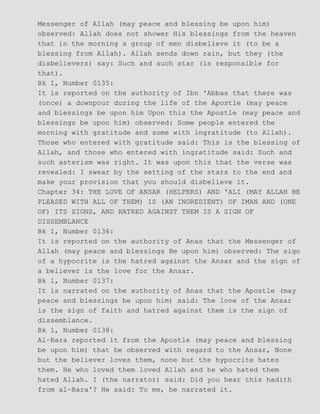 Messenger of Allah (may peace and blessing be upon him)
observed: Allah does not shower His blessings from the heaven
that in the morning a group of men disbelieve it (to be a
blessing from Allah). Allah sends down rain, but they (the
disbelievers) say: Such and such star (is responsible for
that).
Bk 1, Number 0135:
It is reported on the authority of Ibn 'Abbas that there was
(once) a downpour during the life of the Apostle (may peace
and blessings be upon him Upon this the Apostle (may peace and
blessings be upon him) observed: Some people entered the
morning with gratitude and some with ingratitude (to Allah).
Those who entered with gratitude said: This is the blessing of
Allah, and those who entered with ingratitude said: Such and
such asterism was right. It was upon this that the verse was
revealed: I swear by the setting of the stars to the end and
make your provision that you should disbelieve it.
Chapter 34: THE LOVE OF ANSAR (HELPERS) AND 'ALI (MAY ALLAH BE
PLEASED WITH ALL OF THEM) IS (AN INGREDIENT) OF IMAN AND (ONE
OF) ITS SIGNS, AND HATRED AGAINST THEM IS A SIGN OF
DISSEMBLANCE
Bk 1, Number 0136:
It is reported on the authority of Anas that the Messenger of
Allah (may peace and blessings Be upon him) observed: The sign
of a hypocrite is the hatred against the Ansar and the sign of
a believer is the love for the Ansar.
Bk 1, Number 0137:
It is narrated on the authority of Anas that the Apostle (may
peace and blessings be upon him) said: The love of the Ansar
is the sign of faith and hatred against them is the sign of
dissemblance.
Bk 1, Number 0138:
Al−Bara reported it from the Apostle (may peace and blessing
be upon him) that he observed with regard to the Ansar, None
but the believer loves them, none but the hypocrite hates
them. He who loved them loved Allah and he who hated them
hated Allah. I (the narrator) said: Did you hear this hadith
from al−Bara'? He said: To me, he narrated it.
 
