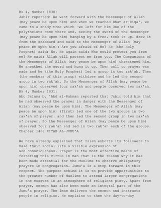 Bk 4, Number 1830:
Jabir reported: We went forward with the Messenger of Allah
(may peace be upon him) and when we reached Dhat ar−Riqa', we
came to a shady tree which −we left for him One of the
polytheists came there and, seeing the sword of the Messenger
(may peace be upon him) hanging by a free. took it up. drew it
from the scabbard and said to the Messenger of Allah (may
peace be upon him): Are you afraid of Me? He (the Holy
Prophet) said: No. He again said: Who would protect you from
me? He said: Allah will protect me from you. The Companions of
the Messenger of Allah (may peace be upon him) threatened him.
He sheathed the sword and hung it up. Then call to prayer was
made and he (the Holy Prophet) led a group in two rak'ah. Then
(the members of this group) withdrew and he led the second
group in two rak'ah. So the Messenger of Allah (may peace be
upon him) observed four rak'ah and people observed two rak'ah.
Bk 4, Number 1831:
Abu Salama b. 'Abd al−Rahman reported that Jabir told him that
he had observed the prayer in danger with the Messenger of
Allah (may peace be upon him). The Messenger of Allah (may
peace be upon him) (first) led one of the two groups in two
rak'ah of prayer. and then led the second group in two rak'ah
of prayer. So the Messenger of Allah (may peace be upon him)
observed four rak'ah and led in two rak'ah each of the groups.
Chapter 146: KITAB AL−JUMU'A
We have already explained that Islam exhorts its followers to
make their social life a visible expression of
God−consciousness. Prayer is the most effective means of
fostering this virtue in man That is the reason why it has
been made essential for the Muslims to observe obligatory
prayers in congregation. Jumu'a is a step forward in this
respect. The purpose behind it is to provide opportunities to
the greater number of Muslims to attend larger congregations
in the mosques in an atmosphere of religions piety. Apart from
prayer, sermon has also been made an integral part of the
Jumu'a prayer. The Imam delivers the sermon and instructs
people in religion. He explains to them the day−to−day
 