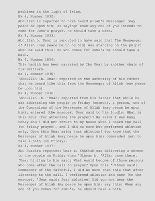 problems in the light of Islam.
Bk 4, Number 1832:
Abdullah is reported to have heard Allah's Messenger (may
peace be upon him) as saying: When any one of you intends to
come for Jumu'a prayer, he should take a bath.
Bk 4, Number 1833:
Abdullah b. Umar is reported to have said that The Messenger
of Allah (may peace be up on him) was standing on the pulpit
when he said this: He who comes for Jumu'a he should take a
bath.
Bk 4, Number 1834:
This hadith has been narrated by Ibn Umar by another chain of
transmitters.
Bk 4, Number 1835:
'Abdullah (b. Umar) reported on the authority of his father
that he beard like this from the Messenger of Allah (may peace
be upon him).
Bk 4, Number 1836:
'Abdullah (b. 'Umar) reported from his father that while he
was addressing the people on Friday (sermon), a person, one of
the Companions of the Messenger of Allah (may peace be upon
him), entered (the mosque). Umar said to him loudly: What is
this hour (for attending the prayer)? He said: I was busy
today and I did not return to my house when I heard the call
(to Friday prayer), and I did no more but performed ablution
only. Upon this Umar said: just ablution! You know that the
Messenger of Allah (may peace be upon him) commanded (us) to
take a bath (on Friday).
Bk 4, Number 1837:
Abu Huraira reported: Umar b. Khattab was delivering a sermon
to the people on Friday when 'Uthman b. 'Affan came there.
'Umar hinting to him said: What would become of those persons
who come after the call to prayer? Upon this 'Uthman said:
Commander of the faithful, I did no more than this that after
listening to the call, I performed ablution and came (to the
mosque). 'Umar said: Just ablution! Did you not bear the
Messenger of Allah (my peace be upon him) say this: When any
one of you comes for Jumu'a, he should take a bath.
 