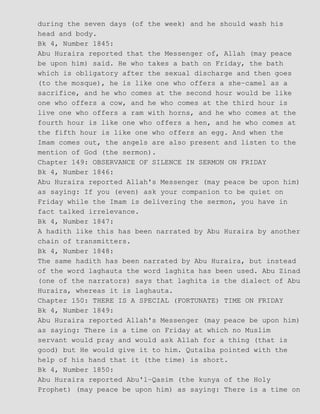 during the seven days (of the week) and he should wash his
head and body.
Bk 4, Number 1845:
Abu Huraira reported that the Messenger of, Allah (may peace
be upon him) said. He who takes a bath on Friday, the bath
which is obligatory after the sexual discharge and then goes
(to the mosque), he is like one who offers a she−camel as a
sacrifice, and he who comes at the second hour would be like
one who offers a cow, and he who comes at the third hour is
live one who offers a ram with horns, and he who comes at the
fourth hour is like one who offers a hen, and he who comes at
the fifth hour is like one who offers an egg. And when the
Imam comes out, the angels are also present and listen to the
mention of God (the sermon).
Chapter 149: OBSERVANCE OF SILENCE IN SERMON ON FRIDAY
Bk 4, Number 1846:
Abu Huraira reported Allah's Messenger (may peace be upon him)
as saying: If you (even) ask your companion to be quiet on
Friday while the Imam is delivering the sermon, you have in
fact talked irrelevance.
Bk 4, Number 1847:
A hadith like this has been narrated by Abu Huraira by another
chain of transmitters.
Bk 4, Number 1848:
The same hadith has been narrated by Abu Huraira, but instead
of the word laghauta the word laghita has been used. Abu Zinad
(one of the narrators) says that laghita is the dialect of Abu
Huraira, whereas it is laghauta.
Chapter 150: THERE IS A SPECIAL (FORTUNATE) TIME ON FRIDAY
Bk 4, Number 1849:
Abu Huraira reported Allah's Messenger (may peace be upon him)
as saying: There is a time on Friday at which no Muslim
servant would pray and would ask Allah for a thing (that is
good) but He would give it to him. Qutaiba pointed with the
help of his hand that it (the time) is short.
Bk 4, Number 1850:
Abu Huraira reported Abu'l−Qasim (the kunya of the Holy
Prophet) (may peace be upon him) as saying: There is a time on
 