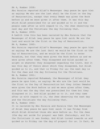 Bk 4, Number 1858:
Abu Huraira reported Allah's Messenger (may peace be upon him)
as saying: We who are the last shall be the first on the Day
of Resurrection, except that every Ummah was given the Book
before us and we were given it after them. It was this day
which Allah prescribed for us and guided us to it and the
people came after us with regard to it, the Jews observing the
next day and the Christians the day following that.
Bk 4, Number 1859:
A hadith like this has been narrated by Abu Huraira that the
Messenger of Allah (way peace be upon him) said: We are the
last and would be the first on the Day of Resurrection.
Bk 4, Number 1860:
Abu Huraira reported Allah's Messenger (may peace be upon him)
as saying: We are the last (but) we would be the first on the
Day of Resurrection, and we would be the first to enter
Paradise, but that they were given the Book before us and we
were given after them. They disagreed and Allah guided us
aright on whatever they disagreed regarding the truth. And it
was this day of theirs about which they disagreed, but Allah
guided us to it, and that is Friday for us; the next day is
for the Jews and the day following for the Christians.
Bk 4, Number 1861:
Abu Huraira reported Muhammad, the Messenger of Allah (may
peace be upon him), as saying: We who are the last would be
the first on the Day of Resurrection but they (other Ummahs)
were given the Book before us and we were given after them,
and this was the day that was prescribed for them but they
disagreed on it. And Allah guided us to it. and they came
after us with regard to it, the Jews observing the next day
and the Christians the day following that.
Bk 4, Number 1862:
It is narrated by Abu Huraira and Huraira that the Messenger
of Allah (may peace be upon him) said: It was Friday from
which Allah diverted those who were before us. For the Jews
(the day set aside for prayer) was Sabt (Saturday), and for
the Christians it was Sunday. And Allah turned towards us and
guided us to Friday (as the day of prayer) for us. In fact, He
 