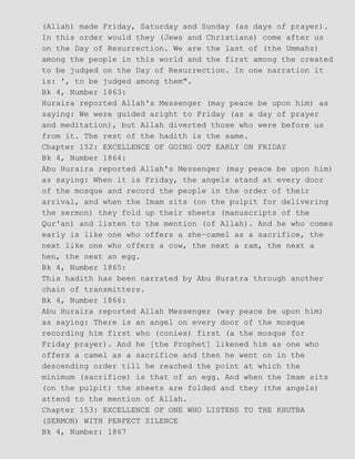 (Allah) made Friday, Saturday and Sunday (as days of prayer).
In this order would they (Jews and Christians) come after us
on the Day of Resurrection. We are the last of (the Ummahs)
among the people in this world and the first among the created
to be judged on the Day of Resurrection. In one narration it
is: ', to be judged among them".
Bk 4, Number 1863:
Huraira reported Allah's Messenger (may peace be upon him) as
saying: We were guided aright to Friday (as a day of prayer
and meditation), but Allah diverted those who were before us
from it. The rest of the hadith is the same.
Chapter 152: EXCELLENCE OF GOING OUT EARLY ON FRIDAY
Bk 4, Number 1864:
Abu Huraira reported Allah's Messenger (may peace be upon him)
as saying: When it is Friday, the angels stand at every door
of the mosque and record the people in the order of their
arrival, and when the Imam sits (on the pulpit for delivering
the sermon) they fold up their sheets (manuscripts of the
Qur'an) and listen to the mention (of Allah). And he who comes
early is like one who offers a she−camel as a sacrifice, the
next like one who offers a cow, the next a ram, the next a
hen, the next an egg.
Bk 4, Number 1865:
This hadith has been narrated by Abu Huratra through another
chain of transmitters.
Bk 4, Number 1866:
Abu Huraira reported Allah Messenger (way peace be upon him)
as saying: There is an angel on every door of the mosque
recording him first who (conies) first (a the mosque for
Friday prayer). And he [the Prophet] likened him as one who
offers a camel as a sacrifice and then he went on in the
descending order till he reached the point at which the
minimum (sacrifice) is that of an egg. And when the Imam sits
(on the pulpit) the sheets are folded and they (the angels)
attend to the mention of Allah.
Chapter 153: EXCELLENCE OF ONE WHO LISTENS TO THE KHUTBA
(SERMON) WITH PERFECT SILENCE
Bk 4, Number: 1867
 